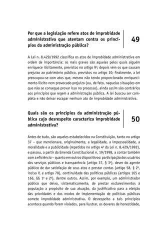Por que a legislação refere atos de improbidade
administrativa que atentam contra os princí-
pios da administração pública?
49
A Lei n. 8.429/1992 classifica os atos de improbidade administrativa em
ordem de importância: os mais graves são aqueles pelos quais alguém
enriquece ilicitamente, previstos no artigo 9o
; depois vêm os que causam
prejuízo ao patrimônio público, previstos no artigo 10; finalmente, a lei
preocupou-se com atos que, mesmo não tendo proporcionado enriqueci-
mento ilícito nem provocado prejuízo (ou, de fato, naquelas situações em
que não se consegue provar isso no processo), ainda assim são contrários
aos princípios que regem a administração pública. A lei buscou ser com-
pleta e não deixar escapar nenhum ato de improbidade administrativa.
Quais são os princípios da administração pú-
blica cujo desrespeito caracteriza improbidade
administrativa?
50
Antes de tudo, são aqueles estabelecidos na Constituição, tanto no artigo
37 – que mencionava, originalmente, a legalidade, a impessoalidade, a
moralidade e a publicidade (repetidos no artigo 4o
da Lei n. 8.429/1992),
e passou, a partir da Emenda Constitucional n. 19/1998, a contar também
com a eficiência – quanto em outros dispositivos: participação dos usuários
dos serviços públicos e transparência (artigo 37, § 3o
), dever do agente
público de dar satisfação de seus atos e prestar contas (artigo 58, § 2o
,
inciso V, e artigo 70), continuidade das políticas públicas (artigos 165 e
166, §§ 1o
e 2o
), dentre outros. Assim, por exemplo, um administrador
público que deixa, sistematicamente, de prestar esclarecimentos à
população a propósito de sua atuação, da justificativa para a eleição
das prioridades e dos modos de implementação de políticas públicas
comete improbidade administrativa. O desrespeito a tais princípios
acontece quando forem violados, para ilustrar, os deveres de honestidade,
 