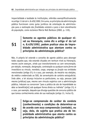 60 Improbidade administrativa por violação aos princípios da administração pública
imparcialidade e lealdade às instituições, referidos exemplificativamente
no artigo 11 da Lei n. 8.429/1992. Em suma, os princípios da administração
pública funcionam como guias jurídicos de orientação da administra-
ção para a realização das finalidades estatais e para o bom atendimento
da população, como esclarece Márcia Noll Barboza (2002, p. 119).
51
Somente os agentes públicos de qualquer ní-
vel ou hierarquia, como diz o artigo 4o
da Lei
n. 8.429/1992, podem praticar atos de impro-
bidade administrativa que atentam contra os
princípios da administração pública?
Não. A própria lei estende o conceito de agente público para abranger
todos aqueles que, não estando situados em nenhum nível ou hierarquia,
mesmo assim exerçam, ainda que transitoriamente ou sem remuneração,
por eleição, nomeação, designação, contratação ou qualquer outra forma de
investidura ou vínculo, mandato, cargo, emprego ou função nas entidades
mencionadas (artigo 2o
); é o caso, por exemplo, do mesário nas eleições,
do médico credenciado ao SUS, do serventuário de cartório extrajudicial.
Indo além, a lei alcança inclusive os particulares, ou seja, pessoas (até
mesmo jurídicas) que, mesmo sem vínculo orgânico com a administração
pública, induzam ou concorram “para a prática do ato de improbidade ou
dele se beneficie[m] sob qualquer forma direta ou indireta” (artigo 3o
); é
o caso, por exemplo, daquele que divulga questões de concurso público de
que tomou conhecimento antes de sua realização (artigo 11, inciso V).
52
Exige-se compreensão do caráter da conduta
(conhecimento) e condições de determinar-se
de acordo com essa compreensão (vontade), ou
seja, dolo, do sujeito que pratica ato de im-
probidade administrativa que atenta contra os
princípios da administração pública?
 