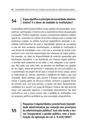 62 Improbidade administrativa por violação aos princípios da administração pública
54
O que significa o princípio da moralidade adminis-
trativa? E o dever de lealdade às instituições?
A moralidade administrativa define-se por padrões de honestidade, trans-
parência, participação, sintonia com as expectativas éticas da população
e empenho. Praticar nepotismo, assumir compromissos públicos e depois
ignorá-los, acomodar-se e deixar de envidar esforços para a solução dos
problemas surgidos no âmbito funcional exemplificam atentado à mo-
ralidade administrativa, do qual a improbidade (gênero da corrupção)
é uma das mais candentes manifestações. A lealdade às instituições é
uma faceta da moralidade e tem a ver com a assunção da missão insti-
tucional e com uma boa representação dos interesses do órgão público.
Por exemplo, ao saber da disponibilidade de material apreendido pela
fiscalização fazendária, a ser distribuído aos diversos órgãos públicos,
o servidor deve empenhar-se em obter o mais adequado à sua reparti-
ção. Não pode, por outro lado, ao perceber um desfalque nos quadros
de seu órgão, deixar de promover a realização de concurso público ou
a apresentação de projeto de lei para a criação de novos cargos, pouco
se importando ou, mesmo, querendo a indigência do órgão a que está
vinculado. Outro exemplo: após assumir a direção de conselho profis-
sional, o sujeito adota um discurso niilista, contrário a qualquer forma
de controle (ora, com essa opinião, o sujeito não deve, honestamente,
candidatar-se e assumir um cargo de direção). Embora não seja possível
traçar uma separação absoluta, a moralidade administrativa não deve
confundir-se com a moral comum nem a lealdade às instituições, com
um programa político-partidário ou uma concepção corporativista.
55
Pequenas irregularidades caracterizam improbi-
dade administrativa por violação dos princípios
da administração pública? Isso não tende a tor-
nar insuportável a gestão pública, com a bana-
lização da aplicação da Lei n. 8.429/1992?
 