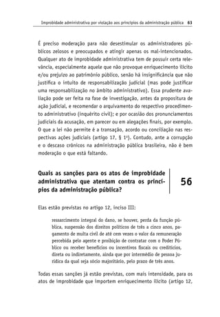 Improbidade administrativa por violação aos princípios da administração pública 63
É preciso moderação para não desestimular os administradores pú-
blicos zelosos e preocupados e atingir apenas os mal-intencionados.
Qualquer ato de improbidade administrativa tem de possuir certa rele-
vância, especialmente aquele que não provoque enriquecimento ilícito
e/ou prejuízo ao patrimônio público, senão há insignificância que não
justifica o intuito de responsabilização judicial (mas pode justificar
uma responsabilização no âmbito administrativo). Essa prudente ava-
liação pode ser feita na fase de investigação, antes da propositura de
ação judicial, e recomendar o arquivamento do respectivo procedimen-
to administrativo (inquérito civil); e por ocasião dos pronunciamentos
judiciais da acusação, em parecer ou em alegações finais, por exemplo.
O que a lei não permite é a transação, acordo ou conciliação nas res-
pectivas ações judiciais (artigo 17, § 1o
). Contudo, ante a corrupção
e o descaso crônicos na administração pública brasileira, não é bem
moderação o que está faltando.
Quais as sanções para os atos de improbidade
administrativa que atentam contra os princí-
pios da administração pública?
56
Elas estão previstas no artigo 12, inciso III:
ressarcimento integral do dano, se houver, perda da função pú-
blica, suspensão dos direitos políticos de três a cinco anos, pa-
gamento de multa civil de até cem vezes o valor da remuneração
percebida pelo agente e proibição de contratar com o Poder Pú-
blico ou receber benefícios ou incentivos fiscais ou creditícios,
direta ou indiretamente, ainda que por intermédio de pessoa ju-
rídica da qual seja sócio majoritário, pelo prazo de três anos.
Todas essas sanções já estão previstas, com mais intensidade, para os
atos de improbidade que importem enriquecimento ilícito (artigo 12,
 