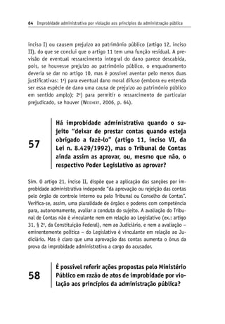64 Improbidade administrativa por violação aos princípios da administração pública
inciso I) ou causem prejuízo ao patrimônio público (artigo 12, inciso
II), do que se conclui que o artigo 11 tem uma função residual. A pre-
visão de eventual ressarcimento integral do dano parece descabida,
pois, se houvesse prejuízo ao patrimônio público, o enquadramento
deveria se dar no artigo 10, mas é possível aventar pelo menos duas
justificativas: 1a
) para eventual dano moral difuso (embora eu entenda
ser essa espécie de dano uma causa de prejuízo ao patrimônio público
em sentido amplo); 2a
) para permitir o ressarcimento de particular
prejudicado, se houver (Weichert, 2006, p. 64).
57
Há improbidade administrativa quando o su-
jeito “deixar de prestar contas quando esteja
obrigado a fazê-lo” (artigo 11, inciso VI, da
Lei n. 8.429/1992), mas o Tribunal de Contas
ainda assim as aprovar, ou, mesmo que não, o
respectivo Poder Legislativo as aprovar?
Sim. O artigo 21, inciso II, dispõe que a aplicação das sanções por im-
probidade administrativa independe “da aprovação ou rejeição das contas
pelo órgão de controle interno ou pelo Tribunal ou Conselho de Contas”.
Verifica-se, assim, uma pluralidade de órgãos e poderes com competência
para, autonomamente, avaliar a conduta do sujeito. A avaliação do Tribu-
nal de Contas não é vinculante nem em relação ao Legislativo (ex.: artigo
31, § 2o
, da Constituição Federal), nem ao Judiciário, e nem a avaliação −
eminentemente política − do Legislativo é vinculante em relação ao Ju-
diciário. Mas é claro que uma aprovação das contas aumenta o ônus da
prova da improbidade administrativa a cargo do acusador.
58
É possível referir ações propostas pelo Ministério
Público em razão de atos de improbidade por vio-
lação aos princípios da administração pública?
 