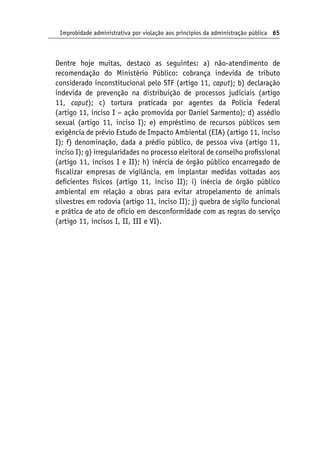 Improbidade administrativa por violação aos princípios da administração pública 65
Dentre hoje muitas, destaco as seguintes: a) não-atendimento de
recomendação do Ministério Público: cobrança indevida de tributo
considerado inconstitucional pelo STF (artigo 11, caput); b) declaração
indevida de prevenção na distribuição de processos judiciais (artigo
11, caput); c) tortura praticada por agentes da Polícia Federal
(artigo 11, inciso I − ação promovida por Daniel Sarmento); d) assédio
sexual (artigo 11, inciso I); e) empréstimo de recursos públicos sem
exigência de prévio Estudo de Impacto Ambiental (EIA) (artigo 11, inciso
I); f) denominação, dada a prédio público, de pessoa viva (artigo 11,
inciso I); g) irregularidades no processo eleitoral de conselho profissional
(artigo 11, incisos I e II); h) inércia de órgão público encarregado de
fiscalizar empresas de vigilância, em implantar medidas voltadas aos
deficientes físicos (artigo 11, inciso II); i) inércia de órgão público
ambiental em relação a obras para evitar atropelamento de animais
silvestres em rodovia (artigo 11, inciso II); j) quebra de sigilo funcional
e prática de ato de ofício em desconformidade com as regras do serviço
(artigo 11, incisos I, II, III e VI).
 