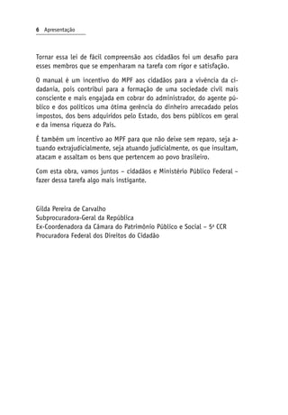Tornar essa lei de fácil compreensão aos cidadãos foi um desafio para
esses membros que se empenharam na tarefa com rigor e satisfação.
O manual é um incentivo do MPF aos cidadãos para a vivência da ci-
dadania, pois contribui para a formação de uma sociedade civil mais
consciente e mais engajada em cobrar do administrador, do agente pú-
blico e dos políticos uma ótima gerência do dinheiro arrecadado pelos
impostos, dos bens adquiridos pelo Estado, dos bens públicos em geral
e da imensa riqueza do País.
É também um incentivo ao MPF para que não deixe sem reparo, seja a-
tuando extrajudicialmente, seja atuando judicialmente, os que insultam,
atacam e assaltam os bens que pertencem ao povo brasileiro.
Com esta obra, vamos juntos – cidadãos e Ministério Público Federal –
fazer dessa tarefa algo mais instigante.
Gilda Pereira de Carvalho
Subprocuradora-Geral da República
Ex-Coordenadora da Câmara do Patrimônio Público e Social – 5a
CCR
Procuradora Federal dos Direitos do Cidadão
 Apresentação
 