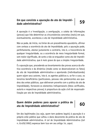 Em que consiste a apuração do ato de improbi-
dade administrativa? 59
A apuração é a investigação, a averiguação, a coleta de informações
(provas) que irão determinar as circunstâncias concretas (reais) em que,
eventualmente, aconteceu o ato de improbidade administrativa.
Não se pode, de início, no limiar de um procedimento apuratório, afirmar
com certeza a ocorrência do ato de improbidade, pois a apuração pode,
perfeitamente, atestar justamente o contrário, isto é, a inocorrência de
qualquer irregularidade, ou a ocorrência de mera irregularidade formal,
sem maior significado, de sorte a não se enquadrar como ato de improbi-
dade administrativa, que é mais grave do que a simples irregularidade.
É a apuração que, procedendo ao levantamento das provas acerca da efe-
tiva ocorrência e da dinâmica (modo como se desenvolveram os fatos)
do ato de improbidade administrativa e apontando (individualizando)
quem sejam seus autores, isto é, os agentes públicos e, se for o caso, os
terceiros beneficiários (particulares, pessoas não pertencentes aos qua-
dros dos entes públicos, que obtiveram proveito com a prática do ato de
improbidade), fornecerá os elementos indispensáveis (fatos verificados,
autoria e respectivas provas) à propositura da ação civil de responsabi-
lização por ato de improbidade administrativa.
Quem detém poderes para apurar a prática de
ato de improbidade administrativa? 60
Um dos legitimados (ou seja, quem tem poderes legais) à apuração é o
próprio ente público que sofreu o dano decorrente da prática do ato de
improbidade administrativa. A Lei de Improbidade Administrativa (Lei
n. 8.429/1992) expressa bem isso em seu artigo 14, caput.
 