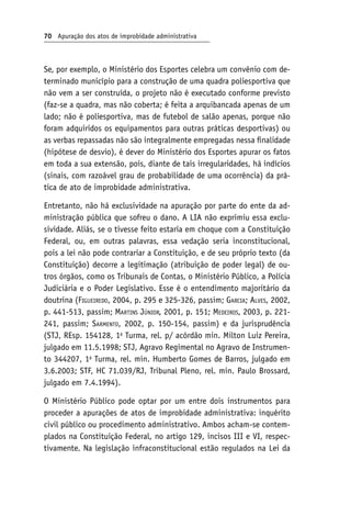 70 Apuração dos atos de improbidade administrativa
Se, por exemplo, o Ministério dos Esportes celebra um convênio com de-
terminado município para a construção de uma quadra poliesportiva que
não vem a ser construída, o projeto não é executado conforme previsto
(faz-se a quadra, mas não coberta; é feita a arquibancada apenas de um
lado; não é poliesportiva, mas de futebol de salão apenas, porque não
foram adquiridos os equipamentos para outras práticas desportivas) ou
as verbas repassadas não são integralmente empregadas nessa finalidade
(hipótese de desvio), é dever do Ministério dos Esportes apurar os fatos
em toda a sua extensão, pois, diante de tais irregularidades, há indícios
(sinais, com razoável grau de probabilidade de uma ocorrência) da prá-
tica de ato de improbidade administrativa.
Entretanto, não há exclusividade na apuração por parte do ente da ad-
ministração pública que sofreu o dano. A LIA não exprimiu essa exclu-
sividade. Aliás, se o tivesse feito estaria em choque com a Constituição
Federal, ou, em outras palavras, essa vedação seria inconstitucional,
pois a lei não pode contrariar a Constituição, e de seu próprio texto (da
Constituição) decorre a legitimação (atribuição de poder legal) de ou-
tros órgãos, como os Tribunais de Contas, o Ministério Público, a Polícia
Judiciária e o Poder Legislativo. Esse é o entendimento majoritário da
doutrina (Figueiredo, 2004, p. 295 e 325-326, passim; Garcia; Alves, 2002,
p. 441-513, passim; Martins Júnior, 2001, p. 151; Medeiros, 2003, p. 221-
241, passim; Sarmento, 2002, p. 150-154, passim) e da jurisprudência
(STJ, REsp. 154128, 1a
Turma, rel. p/ acórdão min. Milton Luiz Pereira,
julgado em 11.5.1998; STJ, Agravo Regimental no Agravo de Instrumen-
to 344207, 1a
Turma, rel. min. Humberto Gomes de Barros, julgado em
3.6.2003; STF, HC 71.039/RJ, Tribunal Pleno, rel. min. Paulo Brossard,
julgado em 7.4.1994).
O Ministério Público pode optar por um entre dois instrumentos para
proceder a apurações de atos de improbidade administrativa: inquérito
civil público ou procedimento administrativo. Ambos acham-se contem-
plados na Constituição Federal, no artigo 129, incisos III e VI, respec-
tivamente. Na legislação infraconstitucional estão regulados na Lei da
 