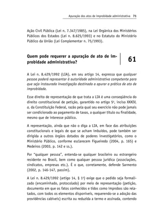 Apuração dos atos de improbidade administrativa 71
Ação Civil Pública (Lei n. 7.347/1985), na Lei Orgânica dos Ministérios
Públicos dos Estados (Lei n. 8.625/1993) e no Estatuto do Ministério
Público da União (Lei Complementar n. 75/1993).
Quem pode requerer a apuração de ato de im-
probidade administrativa? 61
A Lei n. 8.429/1992 (LIA), em seu artigo 14, expressa que qualquer
pessoa poderá representar à autoridade administrativa competente para
que seja instaurada investigação destinada a apurar a prática de ato de
improbidade.
Esse direito de representação de que trata a LIA é uma conseqüência do
direito constitucional de petição, garantido no artigo 5o
, inciso XXXIV,
a, da Constituição Federal, razão pela qual seu exercício não pode jamais
ser condicionado ao pagamento de taxas, a qualquer título ou finalidade,
mesmo que de interesse público.
A representação, ainda que não o diga a LIA, em face das atribuições
constitucionais e legais de que se acham imbuídos, pode também ser
dirigida a outros órgãos dotados de poderes investigatórios, como o
Ministério Público, conforme esclarecem Figueiredo (2004, p. 165) e
Medeiros (2003, p. 142 e ss.).
Por “qualquer pessoa”, entenda-se qualquer brasileiro ou estrangeiro
residente no Brasil, bem como qualquer pessoa jurídica (associações,
sindicatos, empresas etc.). É o que, corretamente, defende Sarmento
(2002, p. 146-147, passim).
A Lei n. 8.429/1992 (artigo 14, § 1o
) exige que o pedido seja formali-
zado (encaminhado, protocolado) por meio de representação (petição,
documento em que os fatos conhecidos e tidos como ímprobos são rela-
tados, com todos os elementos disponíveis, requerendo-se a adoção das
providências cabíveis) escrita ou reduzida a termo e assinada, contendo
 