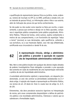 72 Apuração dos atos de improbidade administrativa
a qualificação do representante (pessoa física ou jurídica, nome, endere-
ço, número de inscrição no CPF ou no CNPJ, profissão e estado civil, em
se tratando de pessoa física), as informações sobre o fato e sua autoria,
além da indicação das provas de que tenha conhecimento.
Se não puder ou não souber como reportar os fatos por escrito, o repre-
sentante, a pessoa que conhece e deseja ver os fatos apurados, compa-
rece à repartição pública competente (ente público prejudicado, Minis-
tério Público, Tribunal de Contas, entre outros), explica verbalmente o
motivo de seu comparecimento, e um funcionário da repartição “reduz
a termo” (escreve) as suas declarações, após qualificá-la, colhendo a
sua assinatura, ou a sua impressão digital, caso não seja alfabetizada,
certificando essa circunstância e dando fé do ato.
62
A representação vincula, obriga a administra-
ção pública a proceder à apuração do suposto
ato de improbidade administrativa noticiado?
Não. Nem o ente público lesado nem qualquer dos demais órgãos dotados
de poderes investigatórios ficam obrigados a proceder a uma apuração
tão-somente em razão do recebimento de uma representação noticiando
a prática de ato de improbidade administrativa.
A autoridade administrativa rejeitará a representação, em despacho fun‑
damentado, se esta não contiver as formalidades estabelecidas no § 1o
deste artigo. A rejeição não impede a representação ao Ministério Público,
nos termos do art. 22 desta lei. Este é o exato teor do artigo 14, § 2o
,
da LIA.
Entrementes, não deve prevalecer excessivo rigorismo na interpretação
da norma, pois essas compreensões desprestigiam a defesa do patrimô-
nio público e da moralidade administrativa, interesses e valores que se
sobrelevam a formalidades legais.
 