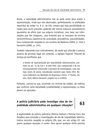 Apuração dos atos de improbidade administrativa 73
Assim, a autoridade administrativa não só pode como deve acatar a
representação, ainda que não observados, perfeitamente, os prefalados
requisitos do artigo 14, § 1o
, da LIA, sempre que haja possibilidade ou
razões para assim proceder, podendo até mesmo instaurar procedimento
apuratório de ofício (por sua própria iniciativa), com base nas infor-
mações que lhe chegaram, caso entenda que se revestem de mínima
verossimilhança (aparência de veracidade, procedência, plausibilidade).
Essa compreensão respalda-se nos escólios de Medeiros (2003, p. 142) e
Sarmento (2002, p. 147).
Também roborando esse entendimento, de modo que dilucide o preciso
alcance da previsão legal em comento, o egrégio Superior Tribunal de
Justiça já manifestou que
o direito de representação por improbidade administrativa, pre-
visto no art. 14 da Lei n. 8.429/1992, não compreende o de ver
necessariamente instaurado o processo de investigação, caso não
haja início de prova considerada razoável para tanto (STJ, Re-
curso Ordinário em Mandado de Segurança 16424, 1a
Turma, rel.
min. Teori Albino Zavascki, julgado em 5.4.2005).
Portanto, conclui-se que, existindo um mínimo de solidez, de indícios
que confiram certa idoneidade (credibilidade) à representação, os fatos
devem ser apurados.
A polícia judiciária pode investigar atos de im-
probidade administrativa em qualquer situação? 63
A legitimidade da polícia judiciária (Polícia Federal e Polícias Civis dos
Estados) para proceder a investigações de ato de improbidade adminis-
trativa encontra respaldo na própria LIA, que, em seu artigo 22, não
previu qualquer exceção, in verbis: Para apurar qualquer ilícito previsto
 