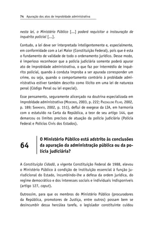 74 Apuração dos atos de improbidade administrativa
nesta lei, o Ministério Público [...] poderá requisitar a instauração de
inquérito policial [...].
Contudo, a lei deve ser interpretada inteligentemente e, especialmente,
em conformidade com a Lei Maior (Constituição Federal), pois que é esta
o fundamento de validade de todo o ordenamento jurídico. Desse modo,
é imperioso reconhecer que a polícia judiciária somente poderá apurar
ato de improbidade administrativa, o que faz por intermédio de inqué-
rito policial, quando à conduta ímproba a ser apurada corresponder um
crime, ou seja, quando o comportamento contrário à probidade admi-
nistrativa estiver também descrito como ilícito em uma lei de natureza
penal (Código Penal ou lei especial).
Esse pensamento, seguramente alicerçado na doutrina especializada em
improbidade administrativa (Medeiros, 2003, p. 222; Pazzaglini Filho, 2002,
p. 189; Sarmento, 2002, p. 151), deflui de exegese da LIA, em harmonia
com o estatuído na Carta da República, a teor de seu artigo 144, que
demarcou os limites precisos de atuação da polícia judiciária (Polícia
Federal e Polícias Civis dos Estados).
64
O Ministério Público está adstrito às conclusões
da apuração da administração pública ou da po-
lícia judiciária?
A Constituição Cidadã, a vigente Constituição Federal de 1988, elevou
o Ministério Público à condição de instituição essencial à função ju-
risdicional do Estado, incumbindo-lhe a defesa da ordem jurídica, do
regime democrático e dos interesses sociais e individuais indisponíveis
(artigo 127, caput).
Outrossim, para que os membros do Ministério Público (procuradores
da República, promotores de Justiça, entre outros) possam bem se
desincumbir dessa hercúlea tarefa, o legislador constituinte cuidou
 