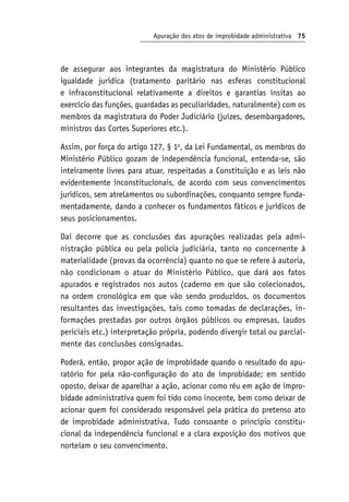 Apuração dos atos de improbidade administrativa 75
de assegurar aos integrantes da magistratura do Ministério Público
igualdade jurídica (tratamento paritário nas esferas constitucional
e infraconstitucional relativamente a direitos e garantias ínsitas ao
exercício das funções, guardadas as peculiaridades, naturalmente) com os
membros da magistratura do Poder Judiciário (juízes, desembargadores,
ministros das Cortes Superiores etc.).
Assim, por força do artigo 127, § 1o
, da Lei Fundamental, os membros do
Ministério Público gozam de independência funcional, entenda-se, são
inteiramente livres para atuar, respeitadas a Constituição e as leis não
evidentemente inconstitucionais, de acordo com seus convencimentos
jurídicos, sem atrelamentos ou subordinações, conquanto sempre funda-
mentadamente, dando a conhecer os fundamentos fáticos e jurídicos de
seus posicionamentos.
Daí decorre que as conclusões das apurações realizadas pela admi-
nistração pública ou pela polícia judiciária, tanto no concernente à
materialidade (provas da ocorrência) quanto no que se refere à autoria,
não condicionam o atuar do Ministério Público, que dará aos fatos
apurados e registrados nos autos (caderno em que são colecionados,
na ordem cronológica em que vão sendo produzidos, os documentos
resultantes das investigações, tais como tomadas de declarações, in-
formações prestadas por outros órgãos públicos ou empresas, laudos
periciais etc.) interpretação própria, podendo divergir total ou parcial-
mente das conclusões consignadas.
Poderá, então, propor ação de improbidade quando o resultado do apu-
ratório for pela não-configuração do ato de improbidade; em sentido
oposto, deixar de aparelhar a ação, acionar como réu em ação de impro-
bidade administrativa quem foi tido como inocente, bem como deixar de
acionar quem foi considerado responsável pela prática do pretenso ato
de improbidade administrativa. Tudo consoante o princípio constitu-
cional da independência funcional e a clara exposição dos motivos que
norteiam o seu convencimento.
 