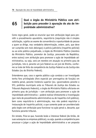 76 Apuração dos atos de improbidade administrativa
65
Qual o órgão do Ministério Público com atri-
buição para proceder à apuração do ato de im-
probidade administrativa?
Como regra geral, pode-se enunciar que tem atribuição legal para pre-
sidir o procedimento apuratório, requisitá-lo (requisição não é simples
solicitação, sujeita ao exame de conveniência e oportunidade da pessoa
a quem se dirige, mas verdadeira determinação, ordem, pois, que deve
ser cumprida sem mais delongas) à polícia judiciária (inquérito policial)
ou ao ente público prejudicado, o órgão do Ministério Público (membro
do Ministério Público, promotor de Justiça, procurador da República,
entre outros) com atribuição para promover a ação de improbidade ad-
ministrativa, ou seja, será um membro em atuação no primeiro grau de
jurisdição, isto é, perante um juiz federal ou um juiz de Direito, confor-
me se trate de feito da competência da Justiça Federal ou da Justiça dos
Estados (ou do Distrito Federal).
Entendemos que, caso o agente público cuja conduta a ser investigada
tenha foro privilegiado (foro especial por prerrogativa de função) em
matéria penal, perante instância superior (ex.: governadores perante o
STJ, prefeitos municipais ante os Tribunais de Justiça dos Estados ou
Tribunais Regionais Federais), o órgão do Ministério Público oficiante em
primeiro grau de jurisdição − com atribuição para promover a ação de
improbidade administrativa − poderá realizar diretamente a investigação
(por meio de procedimento administrativo ou de inquérito civil público),
bem como requisitá-la à administração, mas não poderá requisitar a
instauração de inquérito policial, o que somente pode ser providenciado
pelo órgão com atribuição para funcionar na ação penal e, dessarte, que
funciona perante tribunal.
Em remate, frise-se que, havendo lesão a interesse federal (da União, de
suas autarquias ou empresas públicas), ou seja, quando a competência para
processar e julgar a ação de improbidade administrativa a ser proposta
 