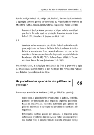 Apuração dos atos de improbidade administrativa 77
for da Justiça Federal (cf. artigo 109, inciso I, da Constituição Federal),
a apuração somente poderá ser conduzida ou requisitada por membro do
Ministério Público Federal (procurador da República). Nesse sentido:
Compete à justiça federal processar e julgar prefeito municipal
por desvio de verba sujeita a prestação de contas perante órgão
federal (STJ, Súmula n. 8, julgado em 27.5.1998),
e o
desvio de verbas repassadas pela União Federal ao Estado confi-
gura prejuízo ao patrimônio da União Federal, cabendo à Justiça
Federal a apuração dos fatos, sendo irrelevante, no caso, a cir-
cunstância de ter o respectivo valor ingressado no patrimônio do
Estado (art. 109, IV, CF) (TRF3, Habeas Corpus 12346, 5a
Turma,
rel. Juíza Ramza Tartuce, julgado em 11.6.2002).
Nos demais casos, a atribuição para apurar os fatos e promover a ação
de improbidade administrativa é dos membros dos Ministérios Públicos
dos Estados (promotores de Justiça).
Os procedimentos apuratórios são públicos ou
sigilosos? 66
Ressoamos a opinião de Medeiros (2003, p. 229-230, passim):
Como regra, o procedimento investigatório é público, podendo,
portanto, ser compulsado pelos órgãos de imprensa, pelo inves-
tigado ou seu advogado, cabendo à autoridade que o preside ex-
pedir ou determinar a expedição das certidões que venham a ser
requeridas.
Informações também podem ser passadas à Imprensa pelas
autoridades presidentes dos feitos, haja vista o interesse público
que muitas vezes o assunto tratado desperta, inclusive porque
 