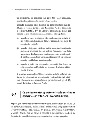78 Apuração dos atos de improbidade administrativa
os profissionais de imprensa, não raro, têm papel destacado,
auxiliando decisivamente nas investigações. [...]
Contudo, ainda que não o digam as leis complementares que ins-
tituem os regimes jurídicos dos Ministérios Públicos (Estaduais
e Federal/Distrital), deve-se admitir a imposição de sigilo, por
decisão escrita e fundamentada. Admitimos três hipóteses:
quando os autos contiverem informações sujeitas a sigilo le-
gal (telefônico, bancário e fiscal), transferido por meio de
autorização judicial;
quando o interesse público o exigir, como em investigação
que possa ocasionar risco ao sistema financeiro, caso haja
inoportuna divulgação dos resultados, ou que envolva saú-
de pública, ou qualquer outra questão sensível que reclame
atenção e cuidado na sua divulgação;
quando o sigilo for necessário à apuração dos fatos, ou
seja, quando a publicidade for capaz de frustrar a obten-
ção de provas.
A assertiva, em relação à última hipótese aventada, deflui da na-
tureza investigatória do procedimento (ou inquérito civil públi-
co), cabendo invocar, por analogia, a norma albergada no art. 20,
caput, do Código de Processo Penal.
67
Os procedimentos apuratórios estão sujeitos ao
princípio constitucional do contraditório?
O princípio do contraditório encontra-se elencado no artigo 5o
, inciso LV,
da Constituição Federal, nestes termos: aos litigantes, em processo judicial
ou administrativo, e aos acusados em geral são assegurados o contraditório
e ampla defesa, com os meios e recursos a ela inerentes. Cuida-se de
importante garantia fundamental, mas não tem caráter absoluto.
a)
b)
c)
 