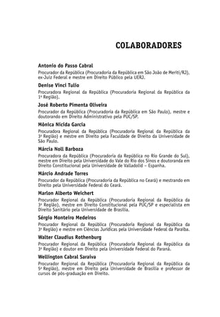 COLABORADORES
Antonio do Passo Cabral
Procurador da República (Procuradoria da República em São João de Meriti/RJ),
ex-Juiz Federal e mestre em Direito Público pela UERJ.
Denise Vinci Tulio
Procuradora Regional da República (Procuradoria Regional da República da
1a
 Região).
José Roberto Pimenta Oliveira
Procurador da República (Procuradoria da República em São Paulo), mestre e
doutorando em Direito Administrativo pela PUC/SP.
Mônica Nicida Garcia
Procuradora Regional da República (Procuradoria Regional da República da
3a
 Região) e mestre em Direito pela Faculdade de Direito da Universidade de
São Paulo.
Márcia Noll Barboza
Procuradora da República (Procuradoria da República no Rio Grande do Sul),
mestre em Direito pela Universidade do Vale do Rio dos Sinos e doutoranda em
Direito Constitucional pela Universidade de Valladolid – Espanha.
Márcio Andrade Torres
Procurador da República (Procuradoria da República no Ceará) e mestrando em
Direito pela Universidade Federal do Ceará.
Marlon Alberto Weichert
Procurador Regional da República (Procuradoria Regional da República da
3a
Região), mestre em Direito Constitucional pela PUC/SP e especialista em
Direito Sanitário pela Universidade de Brasília.
Sérgio Monteiro Medeiros
Procurador Regional da República (Procuradoria Regional da República da
3a
 Região) e mestre em Ciências Jurídicas pela Universidade Federal da Paraíba.
Walter Claudius Rothenburg
Procurador Regional da República (Procuradoria Regional da República da
3a
 Região) e doutor em Direito pela Universidade Federal do Paraná.
Wellington Cabral Saraiva
Procurador Regional da República (Procuradoria Regional da República da
5a
 Região), mestre em Direito pela Universidade de Brasília e professor de
cursos de pós-graduação em Direito.
 