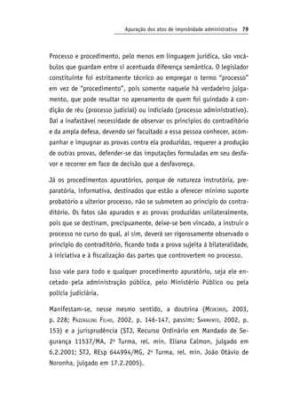 Apuração dos atos de improbidade administrativa 79
Processo e procedimento, pelo menos em linguagem jurídica, são vocá-
bulos que guardam entre si acentuada diferença semântica. O legislador
constituinte foi estritamente técnico ao empregar o termo “processo”
em vez de “procedimento”, pois somente naquele há verdadeiro julga-
mento, que pode resultar no apenamento de quem foi guindado à con-
dição de réu (processo judicial) ou indiciado (processo administrativo).
Daí a inafastável necessidade de observar os princípios do contraditório
e da ampla defesa, devendo ser facultado a essa pessoa conhecer, acom-
panhar e impugnar as provas contra ela produzidas, requerer a produção
de outras provas, defender-se das imputações formuladas em seu desfa-
vor e recorrer em face de decisão que a desfavoreça.
Já os procedimentos apuratórios, porque de natureza instrutória, pre-
paratória, informativa, destinados que estão a oferecer mínimo suporte
probatório a ulterior processo, não se submetem ao princípio do contra-
ditório. Os fatos são apurados e as provas produzidas unilateralmente,
pois que se destinam, precipuamente, deixe-se bem vincado, a instruir o
processo no curso do qual, aí sim, deverá ser rigorosamente observado o
princípio do contraditório, ficando toda a prova sujeita à bilateralidade,
à iniciativa e à fiscalização das partes que controvertem no processo.
Isso vale para todo e qualquer procedimento apuratório, seja ele en-
cetado pela administração pública, pelo Ministério Público ou pela
polícia judiciária.
Manifestam-se, nesse mesmo sentido, a doutrina (Medeiros, 2003,
p. 228; Pazzaglini Filho, 2002, p. 146-147, passim; Sarmento, 2002, p.
153) e a jurisprudência (STJ, Recurso Ordinário em Mandado de Se-
gurança 11537/MA, 2a
Turma, rel. min. Eliana Calmon, julgado em
6.2.2001; STJ, REsp 644994/MG, 2a
Turma, rel. min. João Otávio de
Noronha, julgado em 17.2.2005).
 