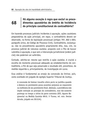 80 Apuração dos atos de improbidade administrativa
68
Há alguma exceção à regra que exclui os proce-
dimentos apuratórios do âmbito de incidência
do princípio constitucional do contraditório?
Em havendo processos judiciais incidentes à apuração, ações cautelares
preparatórias da ação principal, em regra, o contraditório deverá ser
observado, na forma da legislação processual (artigos 797, 802 e 803,
parágrafo único, do Código de Processo Civil). Contraditório, esclareça-
se, não no procedimento apuratório propriamente dito, mas, sim, no
processo judicial de natureza cautelar, proposto com o fito de buscar
subsídios à apuração, e que sem a intervenção jurisdicional (ordem judi-
cial) não poderiam ser auferidos.
Contudo, advirta-se: mesmo que restrito à ação cautelar, é crucial a
escolha do momento processual adequado ao estabelecimento do con-
traditório, a fim de que seja preservado o resultado útil, proveitoso, da
medida requerida e, principalmente, da investigação em curso.
Essa análise é fundamental ao ensejo da concessão da liminar, pois,
como averbado em julgado do egrégio Superior Tribunal de Justiça,
A concessão de liminar inaudita altera parte se justifica quando
a demora no provimento possa acarretar prejuízos ao requerente
ou ineficácia de seu provimento final. Ademais, a providência não
impõe restrição ao princípio do contraditório, mas tão-somente
posterga no tempo a oitiva da parte contrária (STJ, Agravo Re-
gimental na Medida Cautelar 8810, 1a
Turma, rel. min. Denise
Arruda, julgado em 28.9.04).
 