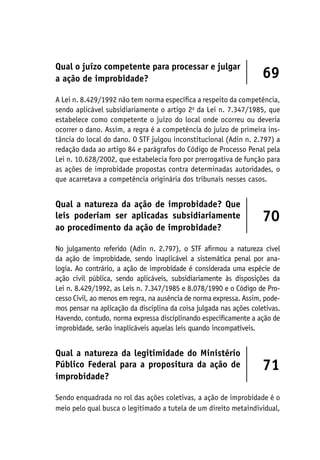Qual o juízo competente para processar e julgar
a ação de improbidade? 69
A Lei n. 8.429/1992 não tem norma específica a respeito da competência,
sendo aplicável subsidiariamente o artigo 2o
da Lei n. 7.347/1985, que
estabelece como competente o juízo do local onde ocorreu ou deveria
ocorrer o dano. Assim, a regra é a competência do juízo de primeira ins-
tância do local do dano. O STF julgou inconstitucional (Adin n. 2.797) a
redação dada ao artigo 84 e parágrafos do Código de Processo Penal pela
Lei n. 10.628/2002, que estabelecia foro por prerrogativa de função para
as ações de improbidade propostas contra determinadas autoridades, o
que acarretava a competência originária dos tribunais nesses casos.
Qual a natureza da ação de improbidade? Que
leis poderiam ser aplicadas subsidiariamente
ao procedimento da ação de improbidade?
70
No julgamento referido (Adin n. 2.797), o STF afirmou a natureza cível
da ação de improbidade, sendo inaplicável a sistemática penal por ana-
logia. Ao contrário, a ação de improbidade é considerada uma espécie de
ação civil pública, sendo aplicáveis, subsidiariamente às disposições da
Lei n. 8.429/1992, as Leis n. 7.347/1985 e 8.078/1990 e o Código de Pro-
cesso Civil, ao menos em regra, na ausência de norma expressa. Assim, pode-
mos pensar na aplicação da disciplina da coisa julgada nas ações coletivas.
Havendo, contudo, norma expressa disciplinando especificamente a ação de
improbidade, serão inaplicáveis aquelas leis quando incompatíveis.
Qual a natureza da legitimidade do Ministério
Público Federal para a propositura da ação de
improbidade?
71
Sendo enquadrada no rol das ações coletivas, a ação de improbidade é o
meio pelo qual busca o legitimado a tutela de um direito metaindividual,
 