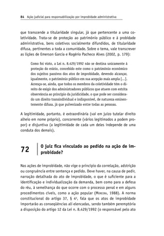 84 Ação judicial para responsabilização por improbidade administrativa
que transcende a titularidade singular, já que pertencente a uma co-
letividade. Trata-se de proteção ao patrimônio público e à probidade
administrativa, bens coletivos socialmente difundidos, de titularidade
difusa, pertinentes a toda a comunidade. Sobre o tema, vale transcrever
as lições de Emerson Garcia e Rogério Pacheco Alves (2002, p. 179):
Como foi visto, a Lei n. 8.429/1992 não se destina unicamente à
proteção do erário, concebido este como o patrimônio econômico
dos sujeitos passivos dos atos de improbidade, devendo alcançar,
igualmente, o patrimônio público em sua acepção mais ampla [...].
Acresça-se, ainda, que todos os membros da coletividade têm o di-
reito de exigir dos administradores públicos que atuem com estrita
observância ao princípio da juridicidade, o que pode ser considera-
do um direito transindividual e indisponível, de natureza eminen-
temente difusa, já que pulverizado entre todas as pessoas.
A legitimidade, portanto, é extraordinária (vai em juízo tutelar direito
alheio em nome próprio), concorrente (vários legitimados a podem pro-
por) e disjuntiva (a legitimidade de cada um deles independe de uma
conduta dos demais).
72
O juiz fica vinculado ao pedido na ação de im-
probidade?
Nas ações de improbidade, não vige o princípio da correlação, adstrição
ou congruência entre sentença e pedido. Deve haver, na causa de pedir,
narração detalhada do ato de improbidade, o que é suficiente para a
identificação e individualização da demanda, bem como para a defesa
do réu, à semelhança do que ocorre com o processo penal e em alguns
procedimentos cíveis, como a ação popular (Moreira, 1988). A norma
constitucional do artigo 37, § 4o
, fala que os atos de improbidade
importarão as conseqüências ali elencadas, sendo também peremptória
a disposição do artigo 12 da Lei n. 8.429/1992 (o responsável pelo ato
 