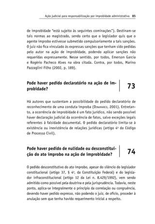 Ação judicial para responsabilização por improbidade administrativa 85
de improbidade “está sujeito às seguintes cominações”). Destinam-se
tais normas ao magistrado, sendo certo que o legislador quis que o
agente ímprobo estivesse submetido compulsoriamente a tais sanções.
O juiz não fica vinculado às expressas sanções que tenham sido pedidas
pelo autor na ação de improbidade, podendo aplicar sanções não
requeridas expressamente. Nesse sentido, por todos, Emerson Garcia
e Rogério Pacheco Alves na obra citada. Contra, por todos, Marino
Pazzaglini Filho (2002, p. 189).
Pode haver pedido declaratório na ação de im-
probidade? 73
Há autores que sustentam a possibilidade do pedido declaratório de
reconhecimento de uma conduta ímproba (Dinamarco, 2001). Entretan-
to, a ocorrência de improbidade é um fato jurídico, não sendo possível
haver declaração judicial da ocorrência de fatos, salvo exceções legais
referentes à falsidade documental. O pedido declaratório limita-se à
existência ou inexistência de relações jurídicas (artigo 4o
do Código
de Processo Civil).
Pode haver pedido de nulidade ou desconstitui-
ção do ato ímprobo na ação de improbidade? 74
O pedido desconstitutivo do ato ímprobo, apesar do silêncio do legislador
constitucional (artigo 37, § 4o
, da Constituição Federal) e do legisla-
dor infraconstitucional (artigo 12 da Lei n. 8.429/1992), vem sendo
admitido como possível pela doutrina e pela jurisprudência. Todavia, neste
ponto, aplica-se integralmente o princípio da correlação ou congruência,
devendo haver pedido expresso, não podendo o juiz, de ofício, proceder à
anulação sem que tenha havido requerimento inicial a respeito.
 