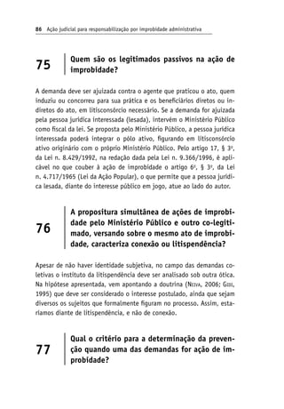 86 Ação judicial para responsabilização por improbidade administrativa
75
Quem são os legitimados passivos na ação de
improbidade?
A demanda deve ser ajuizada contra o agente que praticou o ato, quem
induziu ou concorreu para sua prática e os beneficiários diretos ou in-
diretos do ato, em litisconsórcio necessário. Se a demanda for ajuizada
pela pessoa jurídica interessada (lesada), intervém o Ministério Público
como fiscal da lei. Se proposta pelo Ministério Público, a pessoa jurídica
interessada poderá integrar o pólo ativo, figurando em litisconsórcio
ativo originário com o próprio Ministério Público. Pelo artigo 17, § 3o
,
da Lei n. 8.429/1992, na redação dada pela Lei n. 9.366/1996, é apli-
cável no que couber à ação de improbidade o artigo 6o
, § 3o
, da Lei
n. 4.717/1965 (Lei da Ação Popular), o que permite que a pessoa jurídi-
ca lesada, diante do interesse público em jogo, atue ao lado do autor.
76
A propositura simultânea de ações de improbi-
dade pelo Ministério Público e outro co-legiti-
mado, versando sobre o mesmo ato de improbi-
dade, caracteriza conexão ou litispendência?
Apesar de não haver identidade subjetiva, no campo das demandas co-
letivas o instituto da litispendência deve ser analisado sob outra ótica.
Na hipótese apresentada, vem apontando a doutrina (Neiva, 2006; Gidi,
1995) que deve ser considerado o interesse postulado, ainda que sejam
diversos os sujeitos que formalmente figuram no processo. Assim, esta-
ríamos diante de litispendência, e não de conexão.
77
Qual o critério para a determinação da preven-
ção quando uma das demandas for ação de im-
probidade?
 