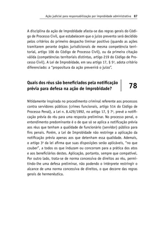 Ação judicial para responsabilização por improbidade administrativa 87
A disciplina da ação de improbidade afasta-se das regras gerais do Códi-
go de Processo Civil, que estabelecem que o juízo prevento será decidido
pelos critérios do primeiro despacho liminar positivo (quando as ações
tramitarem perante órgãos jurisdicionais de mesma competência terri-
torial, artigo 106 do Código de Processo Civil), ou da primeira citação
válida (competências territoriais distintas, artigo 219 do Código de Pro-
cesso Civil). A Lei de Improbidade, em seu artigo 17, § 5o
, adota critério
diferenciado: a “propositura da ação prevenirá o juízo”.
Quais dos réus são beneficiados pela notificação
prévia para defesa na ação de improbidade? 78
Nitidamente inspirada no procedimento criminal referente aos processos
contra servidores públicos (crimes funcionais, artigo 514 do Código de
Processo Penal), a Lei n. 8.429/1992, no artigo 17, § 7o
, prevê a notifi-
cação prévia do réu para uma resposta preliminar. No processo penal, o
entendimento predominante é o de que só se aplica a notificação prévia
aos réus que tenham a qualidade de funcionário (servidor) público para
fins penais. Porém, a Lei de Improbidade não restringe a aplicação da
notificação prévia apenas aos que detenham essa qualidade. Ademais,
o artigo 3o
da lei afirma que suas disposições serão aplicáveis, “no que
couber”, a todos os que induzam ou concorram para a prática dos atos
e aos beneficiários destes. Aplicação, portanto, sempre que compatível.
Por outro lado, trata-se de norma concessiva de direitos ao réu, permi-
tindo-lhe uma defesa preliminar, não podendo o intérprete restringir o
alcance de uma norma concessiva de direitos, o que decorre das regras
gerais de hermenêutica.
 