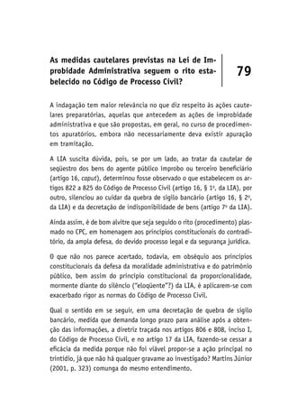 As medidas cautelares previstas na Lei de Im-
probidade Administrativa seguem o rito esta-
belecido no Código de Processo Civil?
79
A indagação tem maior relevância no que diz respeito às ações caute-
lares preparatórias, aquelas que antecedem as ações de improbidade
administrativa e que são propostas, em geral, no curso de procedimen-
tos apuratórios, embora não necessariamente deva existir apuração
em tramitação.
A LIA suscita dúvida, pois, se por um lado, ao tratar da cautelar de
seqüestro dos bens do agente público ímprobo ou terceiro beneficiário
(artigo 16, caput), determinou fosse observado o que estabelecem os ar-
tigos 822 a 825 do Código de Processo Civil (artigo 16, § 1o
, da LIA), por
outro, silenciou ao cuidar da quebra de sigilo bancário (artigo 16, § 2o
,
da LIA) e da decretação de indisponibilidade de bens (artigo 7o
da LIA).
Ainda assim, é de bom alvitre que seja seguido o rito (procedimento) plas-
mado no CPC, em homenagem aos princípios constitucionais do contradi-
tório, da ampla defesa, do devido processo legal e da segurança jurídica.
O que não nos parece acertado, todavia, em obséquio aos princípios
constitucionais da defesa da moralidade administrativa e do patrimônio
público, bem assim do princípio constitucional da proporcionalidade,
mormente diante do silêncio (“eloqüente”?) da LIA, é aplicarem-se com
exacerbado rigor as normas do Código de Processo Civil.
Qual o sentido em se seguir, em uma decretação de quebra de sigilo
bancário, medida que demanda longo prazo para análise após a obten-
ção das informações, a diretriz traçada nos artigos 806 e 808, inciso I,
do Código de Processo Civil, e no artigo 17 da LIA, fazendo-se cessar a
eficácia da medida porque não foi viável propor-se a ação principal no
trintídio, já que não há qualquer gravame ao investigado? Martins Júnior
(2001, p. 323) comunga do mesmo entendimento.
 