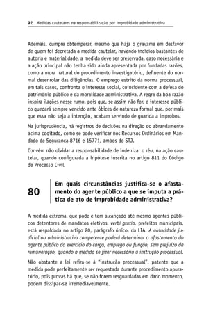 92 Medidas cautelares na responsabilização por improbidade administrativa
Ademais, cumpre obtemperar, mesmo que haja o gravame em desfavor
de quem foi decretada a medida cautelar, havendo indícios bastantes de
autoria e materialidade, a medida deve ser preservada, caso necessária e
a ação principal não tenha sido ainda apresentada por fundadas razões,
como a mora natural do procedimento investigatório, defluente do nor-
mal desenrolar das diligências. O emprego estrito da norma processual,
em tais casos, confronta o interesse social, coincidente com a defesa do
patrimônio público e da moralidade administrativa. A regra da boa razão
inspira ilações nesse rumo, pois que, se assim não for, o interesse públi-
co quedará sempre vencido ante óbices de natureza formal que, por mais
que essa não seja a intenção, acabam servindo de guarida a ímprobos.
Na jurisprudência, há registros de decisões na direção do abrandamento
acima cogitado, como se pode verificar nos Recursos Ordinários em Man-
dado de Segurança 8716 e 15771, ambos do STJ.
Convém não olvidar a responsabilidade de indenizar o réu, na ação cau-
telar, quando configurada a hipótese inscrita no artigo 811 do Código
de Processo Civil.
80
Em quais circunstâncias justifica-se o afasta-
mento do agente público a que se imputa a prá-
tica de ato de improbidade administrativa?
A medida extrema, que pode e tem alcançado até mesmo agentes públi-
cos detentores de mandatos eletivos, verbi gratia, prefeitos municipais,
está respaldada no artigo 20, parágrafo único, da LIA: A autoridade ju‑
dicial ou administrativa competente poderá determinar o afastamento do
agente público do exercício do cargo, emprego ou função, sem prejuízo da
remuneração, quando a medida se fizer necessária à instrução processual.
Não obstante a lei refira-se à “instrução processual”, patente que a
medida pode perfeitamente ser requestada durante procedimento apura-
tório, pois provas há que, se não forem resguardadas em dado momento,
podem dissipar-se irremediavelmente.
 