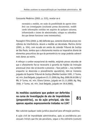 Medidas cautelares na responsabilização por improbidade administrativa 93
Consoante Medeiros (2003, p. 215), revelar-se-á
necessária a medida, em razão da possibilidade do agente inter-
ferir nas investigações (ocultando provas documentais, modifi-
cando informações contidas em arquivos de qualquer natureza,
influenciando o ânimo de administrados, colegas ou subordina-
dos que devam funcionar como testemunhas).
Pazzaglini Filho (2002, p. 86) defende que, somente diante de provas ma‑
nifestas da interferência, deverá a medida ser decretada. Martins Júnior
(2001, p. 324), com escudo em aresto do colendo Tribunal de Justiça
de São Paulo, lembra que o afastamento mostra-se imperativo diante de
elementos presuntivos de que da permanência no cargo poderão sobrevir
mais danos ao erário.
A reforçar o caráter excepcional da medida, exigindo provas rotundas de
que o afastamento faz-se necessário à garantia da higidez da instrução
processual (mas não só durante o processo − fase judicial −, mas também
enquanto se desenrola o procedimento apuratório), têm-se inúmeros
julgados do Superior Tribunal de Justiça (Medida Cautelar 3181, 1a
Turma,
rel.min.JoséDelgado,julgadoem21.11.2000;Ag.Reg.2000.00.61306‑1/
RN, 2a
Turma, rel. min. Eliana Calmon, julgado em 21.11.2000; Ag. Reg.
3048, 1a
Turma, rel. min. José Delgado, julgado em 19.9.2000).
As medidas cautelares que podem ser deferidas
no curso de investigação de ato de improbidade
(preparatórias), ou da ação principal, são tão-
apenas aquelas expressamente tratadas na LIA?
81
Não subsiste qualquer razão jurídica plausível para afirmação positiva.
A ação civil de improbidade administrativa, após as providências pro-
cessuais iniciais que lhe são peculiares, segue o rito ordinário (comum)
 