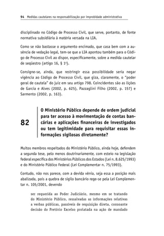 94 Medidas cautelares na responsabilização por improbidade administrativa
disciplinado no Código de Processo Civil, que serve, portanto, de fonte
normativa subsidiária à matéria versada na LIA.
Como se não bastasse o argumento encimado, que casa bem com a au-
sência de vedação legal, tem-se que a LIA apontou também para o Códi-
go de Processo Civil ao dispor, especificamente, sobre a medida cautelar
de seqüestro (artigo 16, § 1o
).
Consigne-se, ainda, que restringir essa possibilidade seria negar
vigência ao Código de Processo Civil, que giza, claramente, o “poder
geral de cautela” do juiz em seu artigo 798. Coincidentes são as lições
de Garcia e Alves (2002, p. 625), Pazzaglini Filho (2002, p. 157) e
Sarmento (2002, p. 163).
82
O Ministério Público depende de ordem judicial
para ter acesso à movimentação de contas ban-
cárias e aplicações financeiras de investigados
ou tem legitimidade para requisitar essas in-
formações sigilosas diretamente?
Muitos membros respeitados do Ministério Público, ainda hoje, defendem
a segunda tese, pelo menos doutrinariamente, com esteio na legislação
federal específica dos Ministérios Públicos dos Estados (Lei n. 8.625/1993)
e do Ministério Público Federal (Lei Complementar n. 75/1993).
Contudo, não nos parece, com a devida vênia, seja essa a posição mais
abalizada, pois a quebra de sigilo bancário rege-se pela Lei Complemen-
tar n. 105/2001, devendo
ser requerida ao Poder Judiciário, mesmo em se tratando
do Ministério Público, ressalvadas as informações relativas
a verbas públicas, passíveis de requisição direta, consoante
decisão do Pretório Excelso prolatada na ação de mandado
 