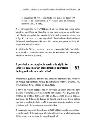 Medidas cautelares na responsabilização por improbidade administrativa 95
de segurança 21.729-4, impetrada pelo Banco do Brasil S/A
contra ato de Sua Excelência o Procurador-Geral da República
(Medeiros, 2003, p. 156).
A Lei Complementar n. 105/2001, que é lei especial no que toca a sigilo
bancário, identificou as situações em que cabe a quebra de sigilo ban-
cário direta, sem prévia intervenção jurisdicional, como disposto em seu
artigo 4o
, que trata do poder requisitório das Comissões Parlamentares
de Inquérito do Congresso Nacional. Nas demais, em que se omitiu a lei,
improcede requisição direta.
Ao Ministério Público, portanto, cabe socorrer-se do Poder Judiciário,
exceção feita, como acima demonstrado, às requisições de informações
bancárias de verbas públicas.
É possível a decretação de quebra de sigilo te-
lefônico para instruir procedimento apuratório
de improbidade administrativa?
83
Analisemos a questão a partir do que consta no acórdão do STJ proferido
em Agravo Regimental no Agravo de Instrumento 445996, 2a
Turma, rel.
min. Franciulli Neto, julgado em 22.3.2005.
O mérito do recurso especial não foi apreciado (o que se pretendia com
o agravo regimental), com fundamento na Súmula n. 7 do STJ, mas, exa-
minando-se o inteiro teor do referido aresto, constata-se que a decisão
guerreada, do Tribunal de Justiça do Paraná, mantivera, dentre outras
medidas, a quebra de sigilo telefônico deferida em ação cautelar prepa-
ratória de ação de improbidade administrativa.
A nós parece que somente pode dar-se tal hipótese quando concomitan-
temente ao ato de improbidade administrativa estiver sendo investigado
ilícito penal, e se em sede de inquérito policial.
 
