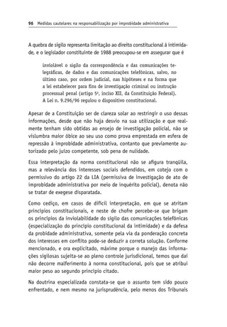 96 Medidas cautelares na responsabilização por improbidade administrativa
A quebra de sigilo representa limitação ao direito constitucional à intimida-
de, e o legislador constituinte de 1988 preocupou-se em assegurar que é
inviolável o sigilo da correspondência e das comunicações te-
legráficas, de dados e das comunicações telefônicas, salvo, no
último caso, por ordem judicial, nas hipóteses e na forma que
a lei estabelecer para fins de investigação criminal ou instrução
processual penal (artigo 5o
, inciso XII, da Constituição Federal).
A Lei n. 9.296/96 regulou o dispositivo constitucional.
Apesar de a Constituição ser de clareza solar ao restringir o uso dessas
informações, desde que não haja desvio na sua utilização e que real-
mente tenham sido obtidas ao ensejo de investigação policial, não se
vislumbra maior óbice ao seu uso como prova emprestada em esfera de
repressão à improbidade administrativa, contanto que previamente au-
torizado pelo juízo competente, sob pena de nulidade.
Essa interpretação da norma constitucional não se afigura tranqüila,
mas a relevância dos interesses sociais defendidos, em cotejo com o
permissivo do artigo 22 da LIA (permissiva de investigação de ato de
improbidade administrativa por meio de inquérito policial), denota não
se tratar de exegese disparatada.
Como cediço, em casos de difícil interpretação, em que se atritam
princípios constitucionais, e neste de chofre percebe-se que brigam
os princípios da inviolabilidade do sigilo das comunicações telefônicas
(especialização do princípio constitucional da intimidade) e da defesa
da probidade administrativa, somente pela via da ponderação concreta
dos interesses em conflito pode-se deduzir a correta solução. Conforme
mencionado, e ora explicitado, máxime porque o manejo das informa-
ções sigilosas sujeita-se ao pleno controle jurisdicional, temos que daí
não decorre malferimento à norma constitucional, pois que se atribui
maior peso ao segundo princípio citado.
Na doutrina especializada constata-se que o assunto tem sido pouco
enfrentado, e nem mesmo na jurisprudência, pelo menos dos Tribunais
 
