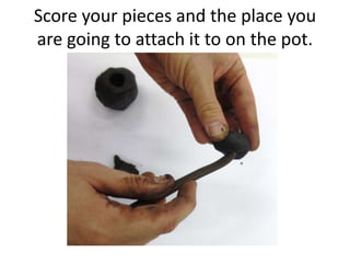 Score your pieces and the place you
are going to attach it to on the pot.
 