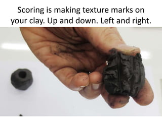 Scoring is making texture marks on
your clay. Up and down. Left and right.
 