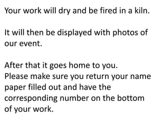 Your work will dry and be fired in a kiln.
It will then be displayed with photos of
our event.
After that it goes home to you.
Please make sure you return your name
paper filled out and have the
corresponding number on the bottom
of your work.
 