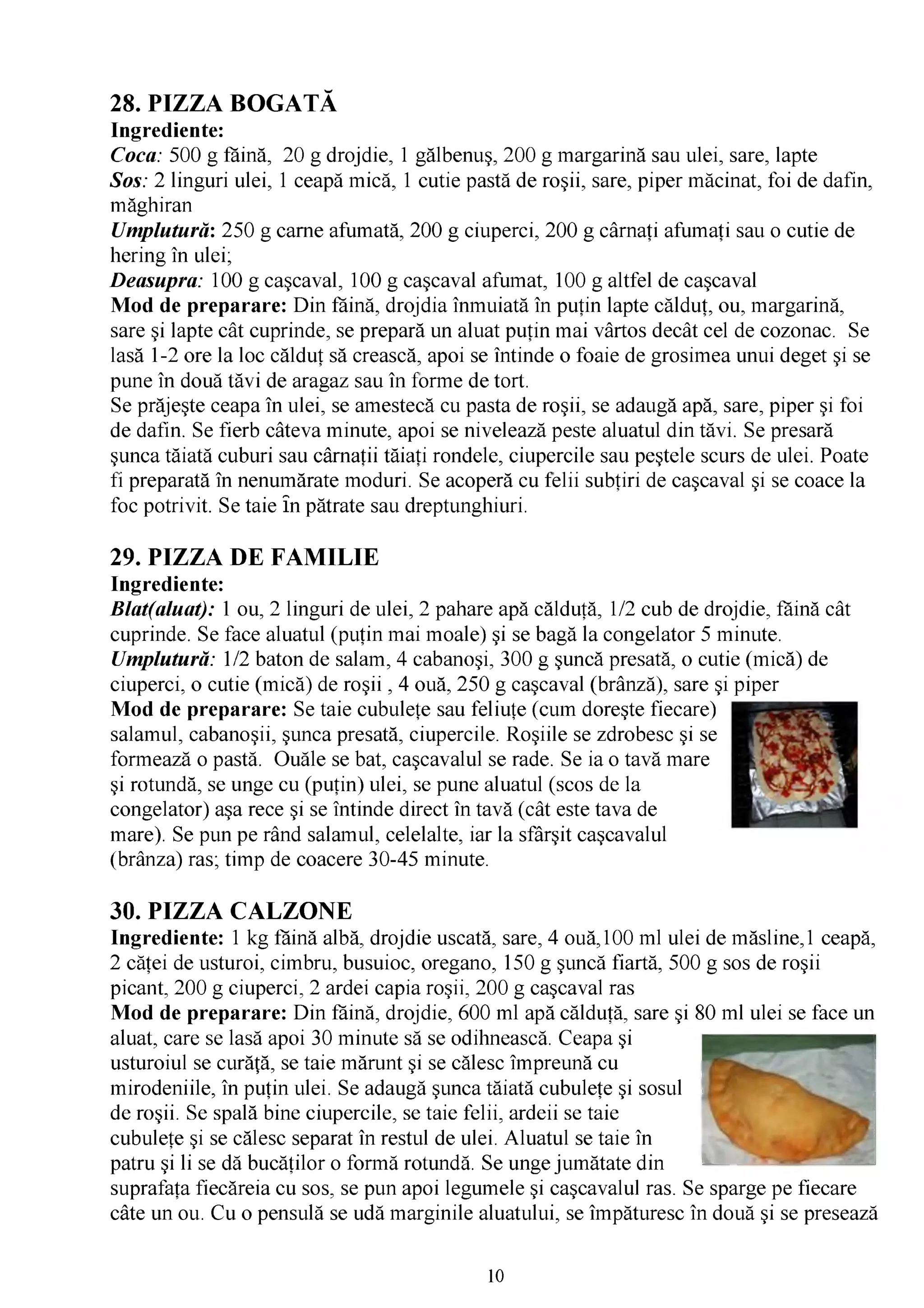 28. PIZZA BOGATĂ
Ingrediente:
Coca: 500 g făină, 20 g drojdie, 1 gălbenuş, 200 g margarină sau ulei, sare, lapte
Sos: 2 linguri ulei, 1 ceapă mică, 1 cutie pastă de roşii, sare, piper măcinat, foi de dafin,
măghiran
Umplutură: 250 g carne afumată, 200 g ciuperci, 200 g cârnaţi afumaţi sau o cutie de
hering în ulei;
Deasupra: 100 g caşcaval, 100 g caşcaval afumat, 100 g altfel de caşcaval
Mod de preparare: Din făină, drojdia înmuiată în puţin lapte călduţ, ou, margarină,
sare şi lapte cât cuprinde, se prepară un aluat puţin mai vârtos decât cel de cozonac. Se
lasă 1-2 ore la loc călduţ să crească, apoi se întinde o foaie de grosimea unui deget şi se
pune în două tăvi de aragaz sau în forme de tort.
Se prăjeşte ceapa în ulei, se amestecă cu pasta de roşii, se adaugă apă, sare, piper şi foi
de dafin. Se fierb câteva minute, apoi se nivelează peste aluatul din tăvi. Se presară
şunca tăiată cuburi sau cârnaţii tăiaţi rondele, ciupercile sau peştele scurs de ulei. Poate
fi preparată în nenumărate moduri. Se acoperă cu felii subţiri de caşcaval şi se coace la
foc potrivit. Se taie în pătrate sau dreptunghiuri.

29. PIZZA DE FAMILIE
Ingrediente:
Blat(aluat): 1 ou, 2 linguri de ulei, 2 pahare apă călduţă, 1/2 cub de drojdie, făină cât
cuprinde. Se face aluatul (puţin mai moale) şi se bagă la congelator 5 minute.
Umplutură: 1/2 baton de salam, 4 cabanoşi, 300 g şuncă presată, o cutie (mică) de
ciuperci, o cutie (mică) de roşii , 4 ouă, 250 g caşcaval (brânză), sare şi piper
Mod de preparare: Se taie cubuleţe sau feliuţe (cum doreşte fiecare)
salamul, cabanoşii, şunca presată, ciupercile. Roşiile se zdrobesc şi se
formează o pastă. Ouăle se bat, caşcavalul se rade. Se ia o tavă mare
şi rotundă, se unge cu (puţin) ulei, se pune aluatul (scos de la
congelator) aşa rece şi se întinde direct în tavă (cât este tava de
mare). Se pun pe rând salamul, celelalte, iar la sfârşit caşcavalul
(brânza) ras; timp de coacere 30-45 minute.

30. PIZZA CALZONE
Ingrediente: 1 kg făină albă, drojdie uscată, sare, 4 ouă,100 ml ulei de măsline,1 ceapă,
2 căţei de usturoi, cimbru, busuioc, oregano, 150 g şuncă fiartă, 500 g sos de roşii
picant, 200 g ciuperci, 2 ardei capia roşii, 200 g caşcaval ras
Mod de preparare: Din făină, drojdie, 600 ml apă călduţă, sare şi 80 ml ulei se face un
aluat, care se lasă apoi 30 minute să se odihnească. Ceapa şi
usturoiul se curăţă, se taie mărunt şi se călesc împreună cu
mirodeniile, în puţin ulei. Se adaugă şunca tăiată cubuleţe şi sosul
de roşii. Se spală bine ciupercile, se taie felii, ardeii se taie
cubuleţe şi se călesc separat în restul de ulei. Aluatul se taie în
patru şi li se dă bucăţilor o formă rotundă. Se unge jumătate din
suprafaţa fiecăreia cu sos, se pun apoi legumele şi caşcavalul ras. Se sparge pe fiecare
câte un ou. Cu o pensulă se udă marginile aluatului, se împăturesc în două şi se presează


                                              10
 