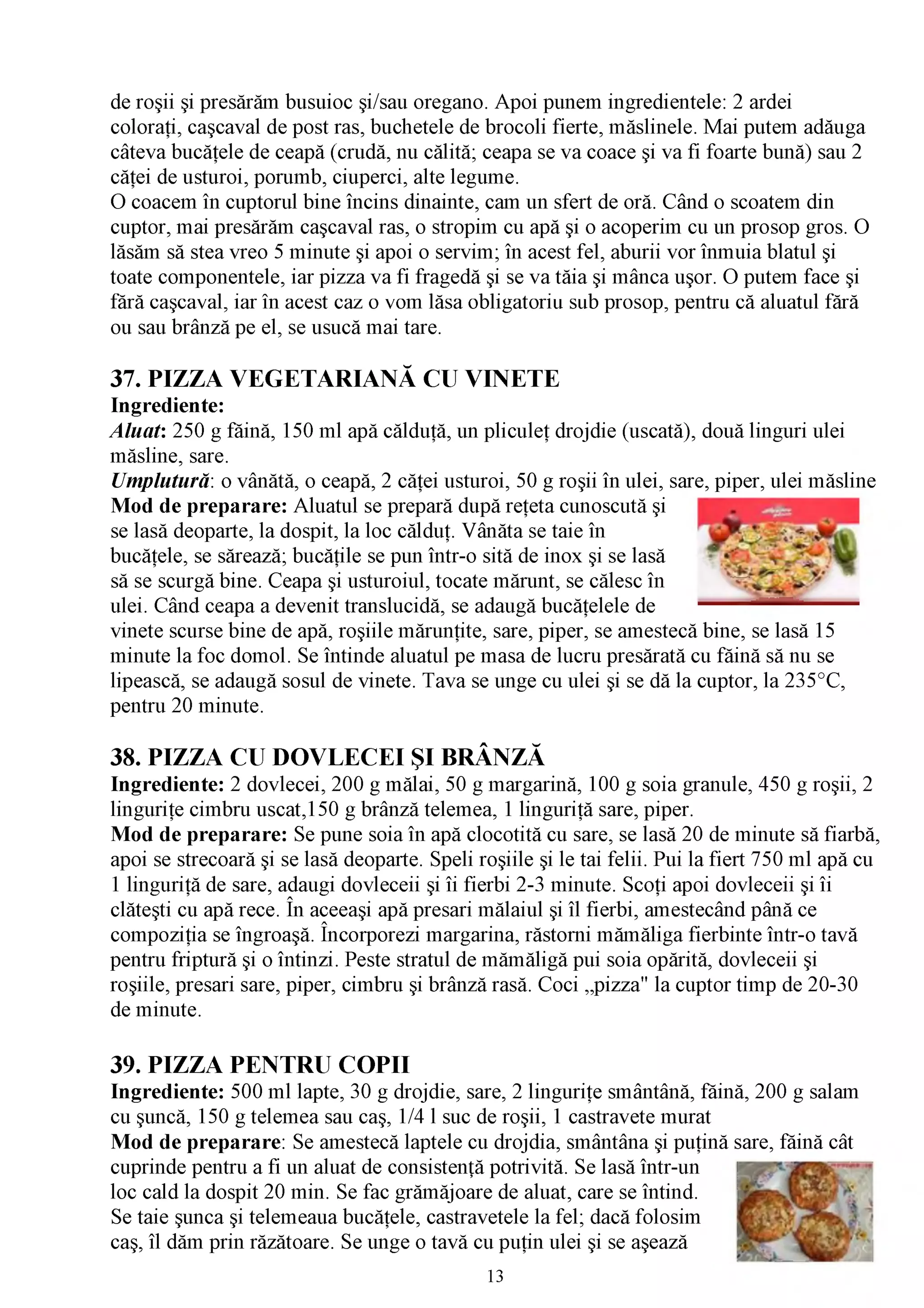 de roşii şi presărăm busuioc şi/sau oregano. Apoi punem ingredientele: 2 ardei
coloraţi, caşcaval de post ras, buchetele de brocoli fierte, măslinele. Mai putem adăuga
câteva bucăţele de ceapă (crudă, nu călită; ceapa se va coace şi va fi foarte bună) sau 2
căţei de usturoi, porumb, ciuperci, alte legume.
0 coacem în cuptorul bine încins dinainte, cam un sfert de oră. Când o scoatem din
cuptor, mai presărăm caşcaval ras, o stropim cu apă şi o acoperim cu un prosop gros. O
lăsăm să stea vreo 5 minute şi apoi o servim; în acest fel, aburii vor înmuia blatul şi
toate componentele, iar pizza va fi fragedă şi se va tăia şi mânca uşor. O putem face şi
fără caşcaval, iar în acest caz o vom lăsa obligatoriu sub prosop, pentru că aluatul fără
ou sau brânză pe el, se usucă mai tare.

37. PIZZA VEGETARIANĂ CU VINETE
Ingrediente:
Aluat: 250 g făină, 150 ml apă călduţă, un pliculeţ drojdie (uscată), două linguri ulei
măsline, sare.
Umplutură: o vânătă, o ceapă, 2 căţei usturoi, 50 g roşii în ulei, sare, piper, ulei măsline
Mod de preparare: Aluatul se prepară după reţeta cunoscută şi
se lasă deoparte, la dospit, la loc călduţ. Vânăta se taie în
bucăţele, se sărează; bucăţile se pun într-o sită de inox şi se lasă
să se scurgă bine. Ceapa şi usturoiul, tocate mărunt, se călesc în
ulei. Când ceapa a devenit translucidă, se adaugă bucăţelele de
vinete scurse bine de apă, roşiile mărunţite, sare, piper, se amestecă bine, se lasă 15
minute la foc domol. Se întinde aluatul pe masa de lucru presărată cu făină să nu se
lipească, se adaugă sosul de vinete. Tava se unge cu ulei şi se dă la cuptor, la 235°C,
pentru 20 minute.

38. PIZZA CU DOVLECEI ŞI BRÂNZĂ
Ingrediente: 2 dovlecei, 200 g mălai, 50 g margarină, 100 g soia granule, 450 g roşii, 2
linguriţe cimbru uscat,150 g brânză telemea, 1 linguriţă sare, piper.
Mod de preparare: Se pune soia în apă clocotită cu sare, se lasă 20 de minute să fiarbă,
apoi se strecoară şi se lasă deoparte. Speli roşiile şi le tai felii. Pui la fiert 750 ml apă cu
1 linguriţă de sare, adaugi dovleceii şi îi fierbi 2-3 minute. Scoţi apoi dovleceii şi îi
clăteşti cu apă rece. În aceeaşi apă presari mălaiul şi îl fierbi, amestecând până ce
compoziţia se îngroaşă. Încorporezi margarina, răstorni mămăliga fierbinte într-o tavă
pentru friptură şi o întinzi. Peste stratul de mămăligă pui soia opărită, dovleceii şi
roşiile, presari sare, piper, cimbru şi brânză rasă. Coci „pizza" la cuptor timp de 20-30
de minute.

39. PIZZA PENTRU COPII
Ingrediente: 500 ml lapte, 30 g drojdie, sare, 2 linguriţe smântână, făină, 200 g salam
cu şuncă, 150 g telemea sau caş, 1/4 l suc de roşii, 1 castravete murat
Mod de preparare: Se amestecă laptele cu drojdia, smântâna şi puţină sare, făină cât
cuprinde pentru a fi un aluat de consistenţă potrivită. Se lasă într-un
loc cald la dospit 20 min. Se fac grămăjoare de aluat, care se întind.
Se taie şunca şi telemeaua bucăţele, castravetele la fel; dacă folosim
caş, îl dăm prin răzătoare. Se unge o tavă cu puţin ulei şi se aşează
                                               13
 