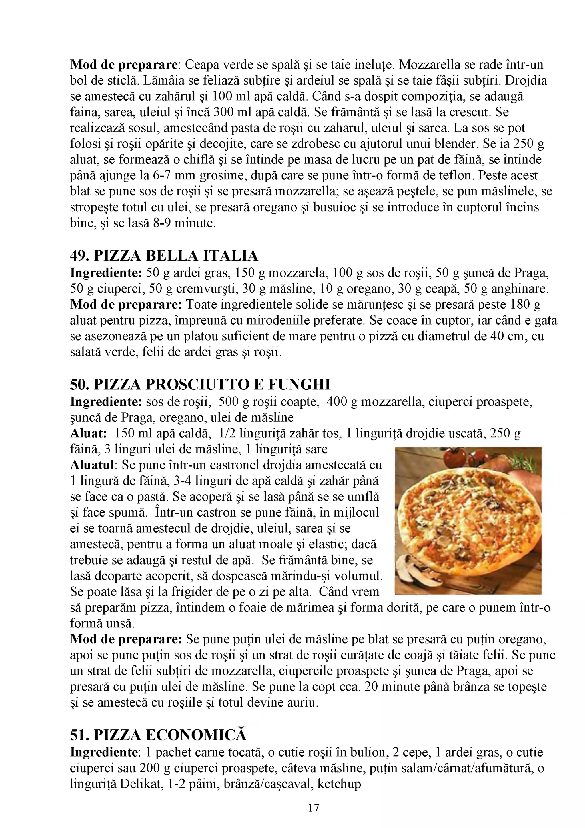 Mod de preparare: Ceapa verde se spală şi se taie ineluţe. Mozzarella se rade într-un
bol de sticlă. Lămâia se feliază subţire şi ardeiul se spală şi se taie fâşii subţiri. Drojdia
se amestecă cu zahărul şi 100 ml apă caldă. Când s-a dospit compoziţia, se adaugă
faina, sarea, uleiul şi încă 300 ml apă caldă. Se frământă şi se lasă la crescut. Se
realizează sosul, amestecând pasta de roşii cu zaharul, uleiul şi sarea. La sos se pot
folosi şi roşii opărite şi decojite, care se zdrobesc cu ajutorul unui blender. Se ia 250 g
aluat, se formează o chiflă şi se întinde pe masa de lucru pe un pat de făină, se întinde
până ajunge la 6-7 mm grosime, după care se pune într-o formă de teflon. Peste acest
blat se pune sos de roşii şi se presară mozzarella; se aşează peştele, se pun măslinele, se
stropeşte totul cu ulei, se presară oregano şi busuioc şi se introduce în cuptorul încins
bine, şi se lasă 8-9 minute.

49. PIZZA BELLA ITALIA
Ingrediente: 50 g ardei gras, 150 g mozzarela, 100 g sos de roşii, 50 g şuncă de Praga,
50 g ciuperci, 50 g cremvurşti, 30 g măsline, 10 g oregano, 30 g ceapă, 50 g anghinare.
Mod de preparare: Toate ingredientele solide se mărunţesc şi se presară peste 180 g
aluat pentru pizza, împreună cu mirodeniile preferate. Se coace în cuptor, iar când e gata
se asezonează pe un platou suficient de mare pentru o pizză cu diametrul de 40 cm, cu
salată verde, felii de ardei gras şi roşii.

50. PIZZA PROSCIUTTO E FUNGHI
Ingrediente: sos de roşii, 500 g roşii coapte, 400 g mozzarella, ciuperci proaspete,
şuncă de Praga, oregano, ulei de măsline
Aluat: 150 ml apă caldă, 1/2 linguriţă zahăr tos, 1 linguriţă drojdie uscată, 250 g
făină, 3 linguri ulei de măsline, 1 linguriţă sare
Aluatul: Se pune într-un castronel drojdia amestecată cu
1 lingură de făină, 3-4 linguri de apă caldă şi zahăr până
se face ca o pastă. Se acoperă şi se lasă până se se umflă
şi face spumă. Într-un castron se pune făină, în mijlocul
ei se toarnă amestecul de drojdie, uleiul, sarea şi se
amestecă, pentru a forma un aluat moale şi elastic; dacă
trebuie se adaugă şi restul de apă. Se frământă bine, se
lasă deoparte acoperit, să dospească mărindu-şi volumul.
Se poate lăsa şi la frigider de pe o zi pe alta. Când vrem
să preparăm pizza, întindem o foaie de mărimea şi forma dorită, pe care o punem într-o
formă unsă.
Mod de preparare: Se pune puţin ulei de măsline pe blat se presară cu puţin oregano,
apoi se pune puţin sos de roşii şi un strat de roşii curăţate de coajăşi tăiate felii. Se pune
un strat de felii subţiri de mozzarella, ciupercile proaspete şi şuncade Praga, apoi se
presară cu puţin ulei de măsline. Se pune la copt cca. 20 minute până brânza se topeşte
şi se amestecă cu roşiile şi totul devine auriu.

51. PIZZA ECONOMICĂ
Ingrediente: 1 pachet carne tocată, o cutie roşii în bulion, 2 cepe, 1 ardei gras, o cutie
ciuperci sau 200 g ciuperci proaspete, câteva măsline, puţin salam/cârnat/afumătură, o
linguriţă Delikat, 1-2 pâini, brânză/caşcaval, ketchup
                                              17
 