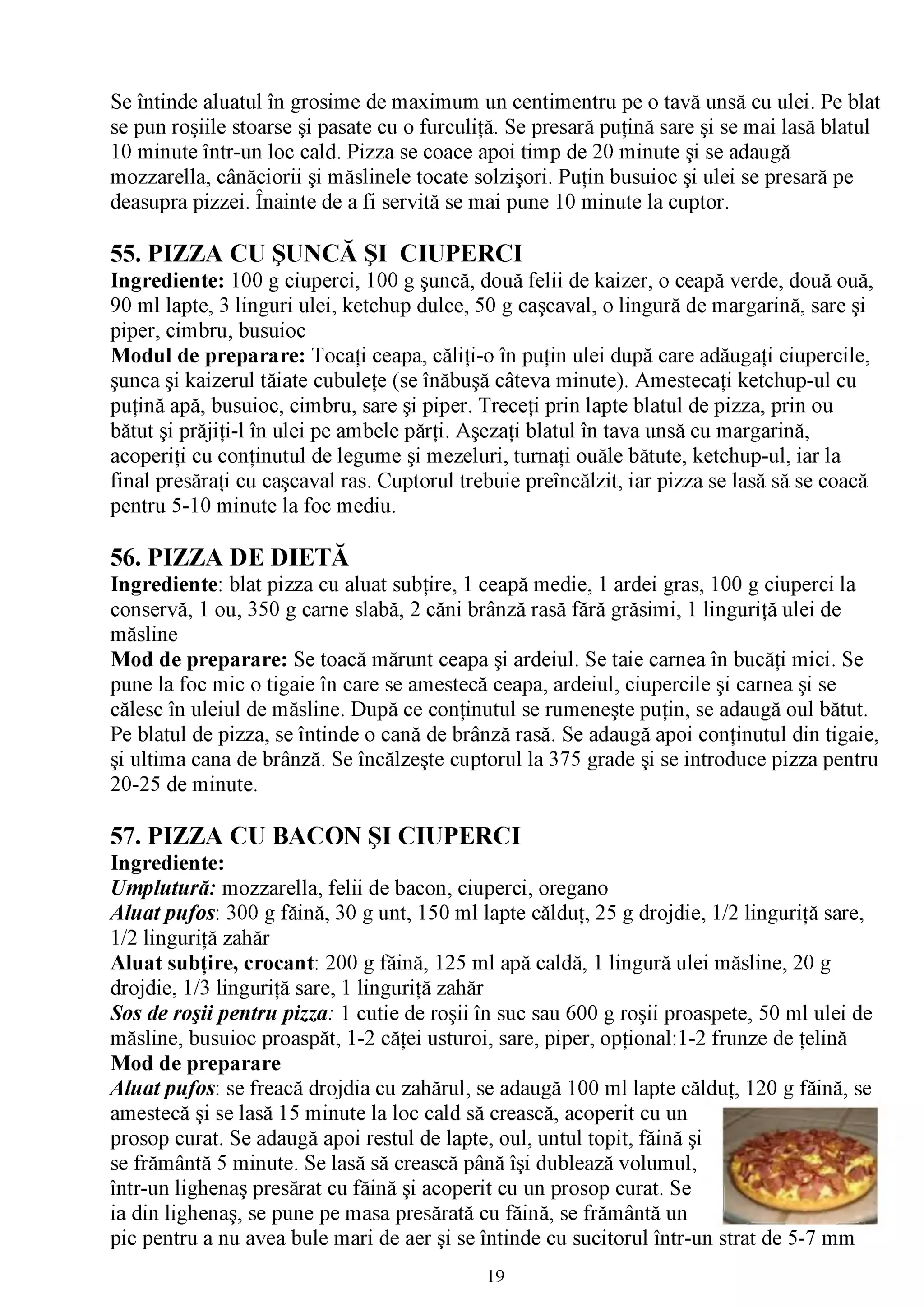 Se întinde aluatul în grosime de maximum un centimentru pe o tavă unsă cu ulei. Pe blat
se pun roşiile stoarse şi pasate cu o furculiţă. Se presară puţină sare şi se mai lasă blatul
10 minute într-un loc cald. Pizza se coace apoi timp de 20 minute şi se adaugă
mozzarella, cânăciorii şi măslinele tocate solzişori. Puţin busuioc şi ulei se presară pe
deasupra pizzei. Înainte de a fi servită se mai pune 10 minute la cuptor.

55. PIZZA CU ŞUNCĂ ŞI CIUPERCI
Ingrediente: 100 g ciuperci, 100 g şuncă, două felii de kaizer, o ceapă verde, două ouă,
90 ml lapte, 3 linguri ulei, ketchup dulce, 50 g caşcaval, o lingură de margarină, sare şi
piper, cimbru, busuioc
Modul de preparare: Tocaţi ceapa, căliţi-o în puţin ulei după care adăugaţi ciupercile,
şunca şi kaizerul tăiate cubuleţe (se înăbuşă câteva minute). Amestecaţi ketchup-ul cu
puţină apă, busuioc, cimbru, sare şi piper. Treceţi prin lapte blatul de pizza, prin ou
bătut şi prăjiţi-l în ulei pe ambele părţi. Aşezaţi blatul în tava unsă cu margarină,
acoperiţi cu conţinutul de legume şi mezeluri, turnaţi ouăle bătute, ketchup-ul, iar la
final presăraţi cu caşcaval ras. Cuptorul trebuie preîncălzit, iar pizza se lasă să se coacă
pentru 5-10 minute la foc mediu.

56. PIZZA DE DIETĂ
Ingrediente: blat pizza cu aluat subţire, 1 ceapă medie, 1 ardei gras, 100 g ciuperci la
conservă, 1 ou, 350 g carne slabă, 2 căni brânză rasă fără grăsimi, 1 linguriţă ulei de
măsline
Mod de preparare: Se toacă mărunt ceapa şi ardeiul. Se taie carnea în bucăţi mici. Se
pune la foc mic o tigaie în care se amestecă ceapa, ardeiul, ciupercile şi carnea şi se
călesc în uleiul de măsline. După ce conţinutul se rumeneşte puţin, se adaugă oul bătut.
Pe blatul de pizza, se întinde o cană de brânză rasă. Se adaugă apoi conţinutul din tigaie,
şi ultima cana de brânză. Se încălzeşte cuptorul la 375 grade şi se introduce pizza pentru
20-25 de minute.

57. PIZZA CU BACON ŞI CIUPERCI
Ingrediente:
Umplutură: mozzarella, felii de bacon, ciuperci, oregano
A luat pufos: 300 g făină, 30 g unt, 150 ml lapte călduţ, 25 g drojdie, 1/2 linguriţă sare,
1/2 linguriţă zahăr
Aluat subţire, crocant: 200 g făină, 125 ml apă caldă, 1 lingură ulei măsline, 20 g
drojdie, 1/3 linguriţă sare, 1 linguriţă zahăr
Sos de roşii pentru pizza: 1 cutie de roşii în suc sau 600 g roşii proaspete, 50 ml ulei de
măsline, busuioc proaspăt, 1-2 căţei usturoi, sare, piper, opţional:1-2 frunze de ţelină
Mod de preparare
A luat pufos: se freacă drojdia cu zahărul, se adaugă 100 ml lapte călduţ, 120 g făină, se
amestecă şi se lasă 15 minute la loc cald să crească, acoperit cu un
prosop curat. Se adaugă apoi restul de lapte, oul, untul topit, făină şi
se frământă 5 minute. Se lasă să crească până îşi dublează volumul,
într-un lighenaş presărat cu făină şi acoperit cu un prosop curat. Se
ia din lighenaş, se pune pe masa presărată cu făină, se frământă un
pic pentru a nu avea bule mari de aer şi se întinde cu sucitorul într-un strat de 5-7 mm
                                             19
 