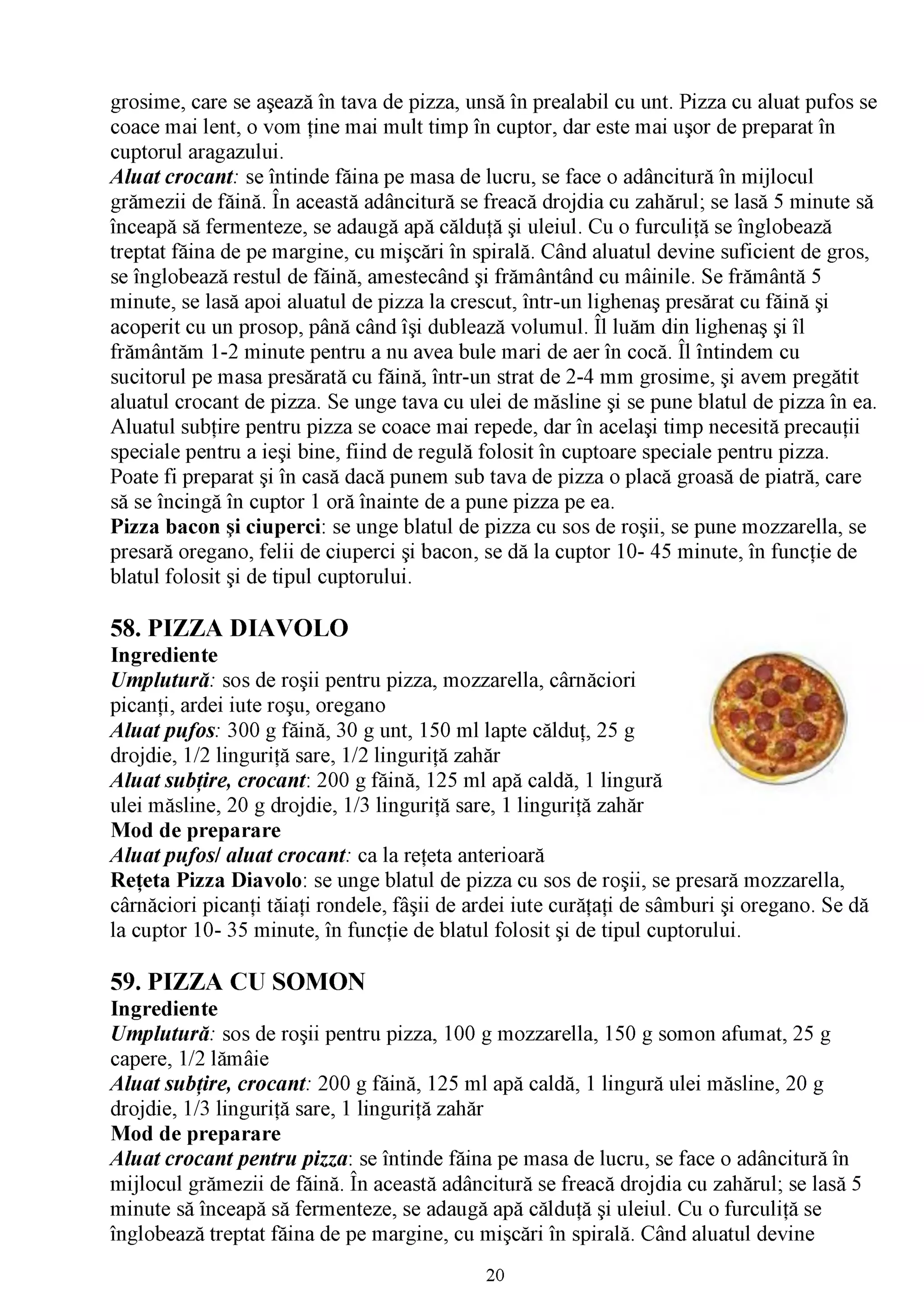 grosime, care se aşează în tava de pizza, unsă în prealabil cu unt. Pizza cu aluat pufos se
coace mai lent, o vom ţine mai mult timp în cuptor, dar este mai uşor de preparat în
cuptorul aragazului.
A luat crocant: se întinde făina pe masa de lucru, se face o adâncitură în mijlocul
                   /V

grămezii de făină. În această adâncitură se freacă drojdia cu zahărul; se lasă 5 minute să
înceapă să fermenteze, se adaugă apă călduţă şi uleiul. Cu o furculiţă se înglobează
treptat făina de pe margine, cu mişcări în spirală. Când aluatul devine suficient de gros,
se înglobează restul de făină, amestecând şi frământând cu mâinile. Se frământă 5
minute, se lasă apoi aluatul de pizza la crescut, într-un lighenaş presărat cu făină şi
acoperit cu un prosop, până când îşi dublează volumul. Îl luăm din lighenaş şi îl
frământăm 1-2 minute pentru a nu avea bule mari de aer în cocă. Îl întindem cu
sucitorul pe masa presărată cu făină, într-un strat de 2-4 mm grosime, şi avem pregătit
aluatul crocant de pizza. Se unge tava cu ulei de măsline şi se pune blatul de pizza în ea.
Aluatul subţire pentru pizza se coace mai repede, dar în acelaşi timp necesită precauţii
speciale pentru a ieşi bine, fiind de regulă folosit în cuptoare speciale pentru pizza.
Poate fi preparat şi în casă dacă punem sub tava de pizza o placă groasă de piatră, care
să se încingă în cuptor 1 oră înainte de a pune pizza pe ea.
Pizza bacon şi ciuperci: se unge blatul de pizza cu sos de roşii, se pune mozzarella, se
presară oregano, felii de ciuperci şi bacon, se dă la cuptor 10- 45 minute, în funcţie de
blatul folosit şi de tipul cuptorului.

58. PIZZA DIAVOLO
Ingrediente
Umplutură: sos de roşii pentru pizza, mozzarella, cârnăciori
picanţi, ardei iute roşu, oregano
A luat pufos: 300 g făină, 30 g unt, 150 ml lapte călduţ, 25 g
drojdie, 1/2 linguriţă sare, 1/2 linguriţă zahăr
A luat subţire, crocant: 200 g făină, 125 ml apă caldă, 1 lingură
ulei măsline, 20 g drojdie, 1/3 linguriţă sare, 1 linguriţă zahăr
Mod de preparare
A luat pufos/ aluat crocant: ca la reţeta anterioară
Reţeta Pizza Diavolo: se unge blatul de pizza cu sos de roşii, se presară mozzarella,
cârnăciori picanţi tăiaţi rondele, fâşii de ardei iute curăţaţi de sâmburi şi oregano. Se dă
la cuptor 10- 35 minute, în funcţie de blatul folosit şi de tipul cuptorului.

59. PIZZA CU SOMON
Ingrediente
Umplutură: sos de roşii pentru pizza, 100 g mozzarella, 150 g somon afumat, 25 g
capere, 1/2 lămâie
A luat subţire, crocant: 200 g făină, 125 ml apă caldă, 1 lingură ulei măsline, 20 g
drojdie, 1/3 linguriţă sare, 1 linguriţă zahăr
Mod de preparare
A luat crocant pentru pizza : se întinde făina pe masa de lucru, se face o adâncitură în
                             /V

mijlocul grămezii de făină. În această adâncitură se freacă drojdia cu zahărul; se lasă 5
minute să înceapă să fermenteze, se adaugă apă călduţă şi uleiul. Cu o furculiţă se
înglobează treptat făina de pe margine, cu mişcări în spirală. Când aluatul devine
                                             20
 