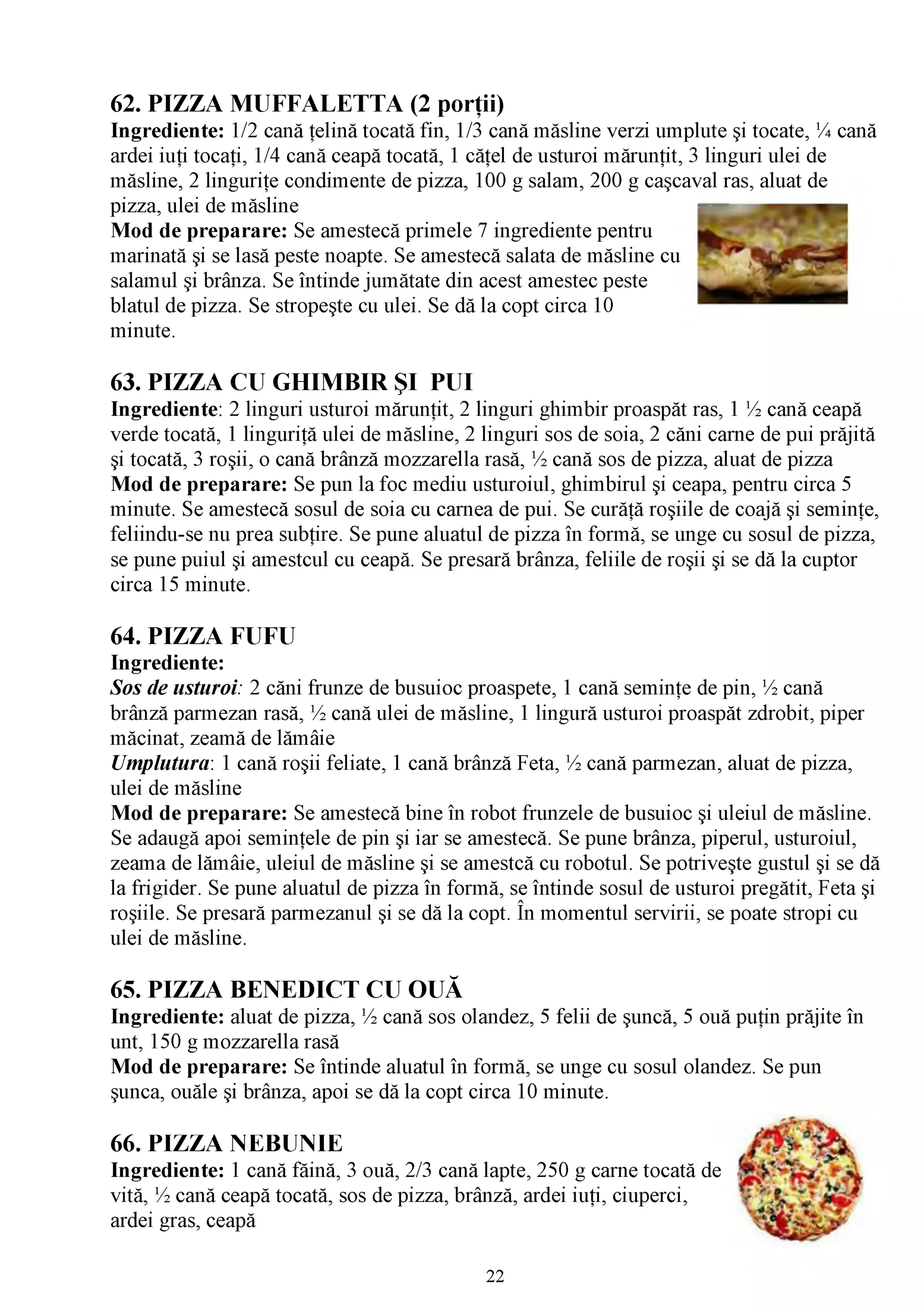 62. PIZZA MUFFALETTA (2 porţii)
Ingrediente: 1/2 cană ţelină tocată fin, 1/3 cană măsline verzi umplute şi tocate, % cană
ardei iuţi tocaţi, 1/4 cană ceapă tocată, 1 căţel de usturoi mărunţit, 3 linguri ulei de
măsline, 2 linguriţe condimente de pizza, 100 g salam, 200 g caşcaval ras, aluat de
pizza, ulei de măsline
Mod de preparare: Se amestecă primele 7 ingrediente pentru
marinată şi se lasă peste noapte. Se amestecă salata de măsline cu
salamul şi brânza. Se întinde jumătate din acest amestec peste
blatul de pizza. Se stropeşte cu ulei. Se dă la copt circa 10
minute.

63. PIZZA CU GHIMBIR ŞI PUI
Ingrediente: 2 linguri usturoi mărunţit, 2 linguri ghimbir proaspăt ras, 1 ^ cană ceapă
verde tocată, 1 linguriţă ulei de măsline, 2 linguri sos de soia, 2 căni carne de pui prăjită
şi tocată, 3 roşii, o cană brânză mozzarella rasă, ^ cană sos de pizza, aluat de pizza
Mod de preparare: Se pun la foc mediu usturoiul, ghimbirul şi ceapa, pentru circa 5
minute. Se amestecă sosul de soia cu carnea de pui. Se curăţă roşiile de coajă şi seminţe,
feliindu-se nu prea subţire. Se pune aluatul de pizza în formă, se unge cu sosul de pizza,
se pune puiul şi amestcul cu ceapă. Se presară brânza, feliile de roşii şi se dă la cuptor
circa 15 minute.

64. PIZZA FUFU
Ingrediente:
Sos de usturoi: 2 căni frunze de busuioc proaspete, 1 cană seminţe de pin, ^ cană
brânză parmezan rasă, ^ cană ulei de măsline, 1 lingură usturoi proaspăt zdrobit, piper
măcinat, zeamă de lămâie
Umplutura: 1 cană roşii feliate, 1 cană brânză Feta, ^ cană parmezan, aluat de pizza,
ulei de măsline
Mod de preparare: Se amestecă bine în robot frunzele de busuioc şi uleiul de măsline.
Se adaugă apoi seminţele de pin şi iar se amestecă. Se pune brânza, piperul, usturoiul,
zeama de lămâie, uleiul de măsline şi se amestcă cu robotul. Se potriveşte gustul şi se dă
la frigider. Se pune aluatul de pizza în formă, se întinde sosul de usturoi pregătit, Feta şi
roşiile. Se presară parmezanul şi se dă la copt. În momentul servirii, se poate stropi cu
ulei de măsline.

65. PIZZA BENEDICT CU OUĂ
Ingrediente: aluat de pizza, ^ cană sos olandez, 5 felii de şuncă, 5 ouă puţin prăjite în
unt, 150 g mozzarella rasă
Mod de preparare: Se întinde aluatul în formă, se unge cu sosul olandez. Se pun
şunca, ouăle şi brânza, apoi se dă la copt circa 10 minute.

66. PIZZA NEBUNIE
Ingrediente: 1 cană făină, 3 ouă, 2/3 cană lapte, 250 g carne tocată de
vită, ^ cană ceapă tocată, sos de pizza, brânză, ardei iuţi, ciuperci,
ardei gras, ceapă

                                             22
 