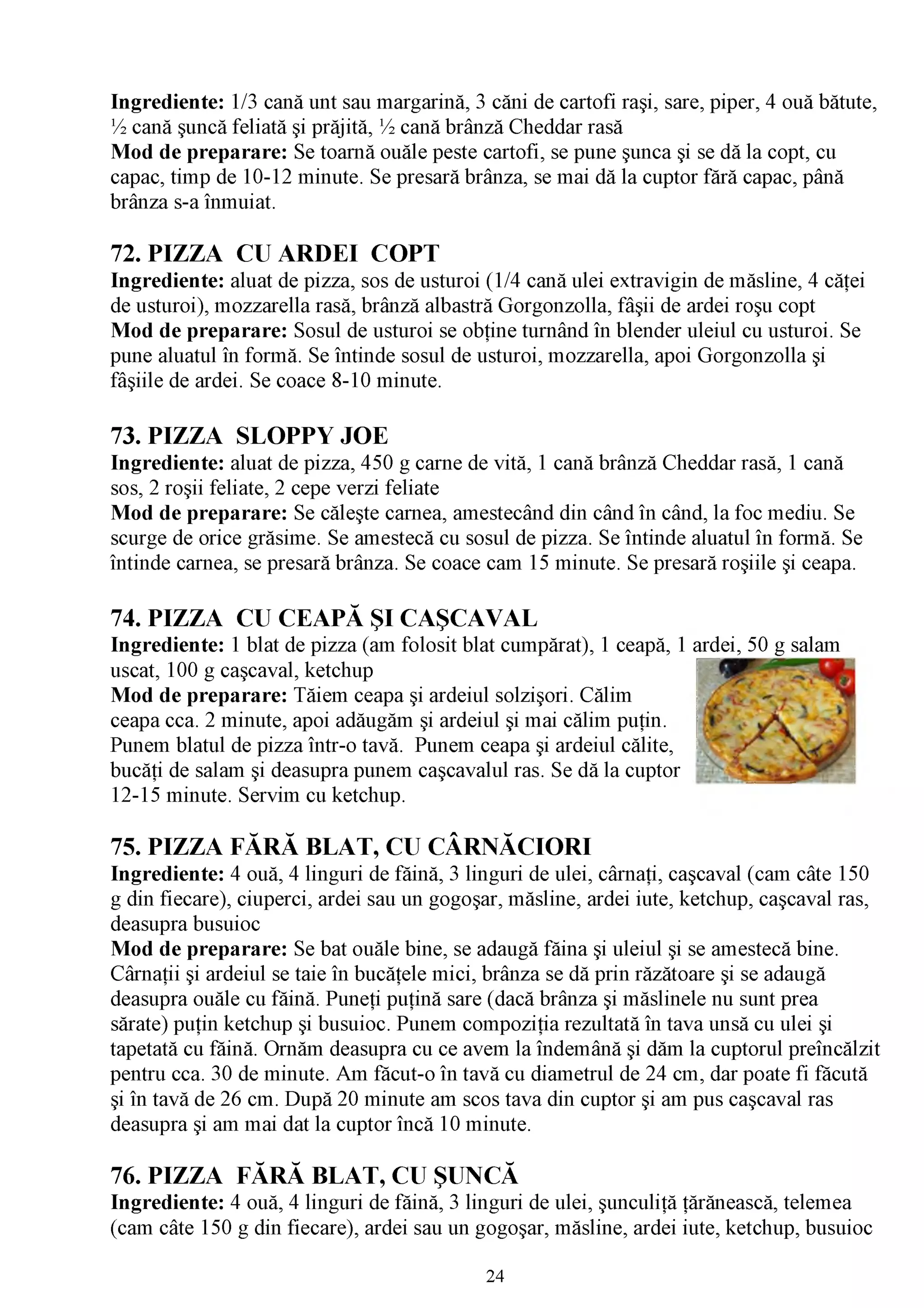 Ingrediente: 1/3 cană unt sau margarină, 3 căni de cartofi raşi, sare, piper, 4 ouă bătute,
^ cană şuncă feliată şi prăjită, ^ cană brânză Cheddar rasă
Mod de preparare: Se toarnă ouăle peste cartofi, se pune şunca şi se dă la copt, cu
capac, timp de 10-12 minute. Se presară brânza, se mai dă la cuptor fără capac, până
brânza s-a înmuiat.

72. PIZZA CU ARDEI COPT
Ingrediente: aluat de pizza, sos de usturoi (1/4 cană ulei extravigin de măsline, 4 căţei
de usturoi), mozzarella rasă, brânză albastră Gorgonzolla, fâşii de ardei roşu copt
Mod de preparare: Sosul de usturoi se obţine turnând în blender uleiul cu usturoi. Se
pune aluatul în formă. Se întinde sosul de usturoi, mozzarella, apoi Gorgonzolla şi
fâşiile de ardei. Se coace 8-10 minute.

73. PIZZA SLOPPY JOE
Ingrediente: aluat de pizza, 450 g carne de vită, 1 cană brânză Cheddar rasă, 1 cană
sos, 2 roşii feliate, 2 cepe verzi feliate
Mod de preparare: Se căleşte carnea, amestecând din când în când, la foc mediu. Se
scurge de orice grăsime. Se amestecă cu sosul de pizza. Se întinde aluatul în formă. Se
întinde carnea, se presară brânza. Se coace cam 15 minute. Se presară roşiile şi ceapa.

74. PIZZA CU CEAPĂ ŞI CAŞCAVAL
Ingrediente: 1 blat de pizza (am folosit blat cumpărat), 1 ceapă, 1 ardei, 50 g salam
uscat, 100 g caşcaval, ketchup
Mod de preparare: Tăiem ceapa şi ardeiul solzişori. Călim
ceapa cca. 2 minute, apoi adăugăm şi ardeiul şi mai călim puţin.
Punem blatul de pizza într-o tavă. Punem ceapa şi ardeiul călite,        ^
bucăţi de salam şi deasupra punem caşcavalul ras. Se dă la cuptor
12-15 minute. Servim cu ketchup.

75. PIZZA FĂRĂ BLAT, CU CÂRNĂCIORI
Ingrediente: 4 ouă, 4 linguri de făină, 3 linguri de ulei, cârnaţi, caşcaval (cam câte 150
g din fiecare), ciuperci, ardei sau un gogoşar, măsline, ardei iute, ketchup, caşcaval ras,
deasupra busuioc
Mod de preparare: Se bat ouăle bine, se adaugă făina şi uleiul şi se amestecă bine.
Cârnaţii şi ardeiul se taie în bucăţele mici, brânza se dă prin răzătoare şi se adaugă
deasupra ouăle cu făină. Puneţi puţină sare (dacă brânza şi măslinele nu sunt prea
sărate) puţin ketchup şi busuioc. Punem compoziţia rezultată în tava unsă cu ulei şi
tapetată cu făină. Ornăm deasupra cu ce avem la îndemână şi dăm la cuptorul preîncălzit
pentru cca. 30 de minute. Am făcut-o în tavă cu diametrul de 24 cm, dar poate fi făcută
şi în tavă de 26 cm. După 20 minute am scos tava din cuptor şi am pus caşcaval ras
deasupra şi am mai dat la cuptor încă 10 minute.

76. PIZZA FĂRĂ BLAT, CU ŞUNCĂ
Ingrediente: 4 ouă, 4 linguri de făină, 3 linguri de ulei, şunculiţă ţărănească, telemea
(cam câte 150 g din fiecare), ardei sau un gogoşar, măsline, ardei iute, ketchup, busuioc

                                            24
 