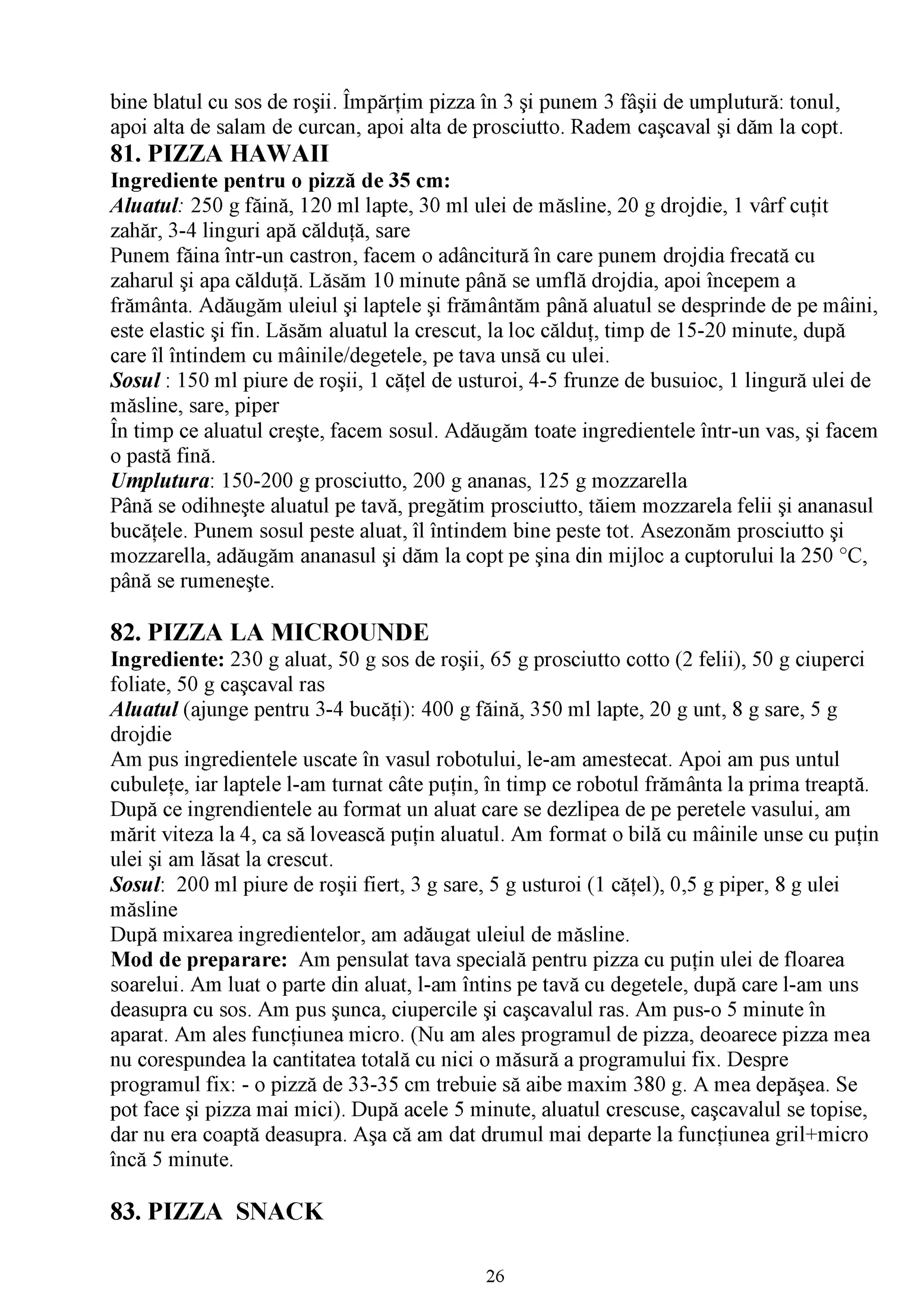 /V

bine blatul cu sos de roşii. Împărţim pizza în 3 şi punem 3 fâşii de umplutură: tonul,
apoi alta de salam de curcan, apoi alta de prosciutto. Radem caşcaval şi dăm la copt.
81. PIZZA HAWAII
Ingrediente pentru o pizză de 35 cm:
Aluatul: 250 g făină, 120 ml lapte, 30 ml ulei de măsline, 20 g drojdie, 1 vârf cuţit
zahăr, 3-4 linguri apă călduţă, sare
Punem făina într-un castron, facem o adâncitură în care punem drojdia frecată cu
zaharul şi apa călduţă. Lăsăm 10 minute până se umflă drojdia, apoi începem a
frământa. Adăugăm uleiul şi laptele şi frământăm până aluatul se desprinde de pe mâini,
este elastic şi fin. Lăsăm aluatul la crescut, la loc călduţ, timp de 15-20 minute, după
care îl întindem cu mâinile/degetele, pe tava unsă cu ulei.
Sosul : 150 ml piure de roşii, 1 căţel de usturoi, 4-5 frunze de busuioc, 1 lingură ulei de
măsline, sare, piper
/V

În timp ce aluatul creşte, facem sosul. Adăugăm toate ingredientele într-un vas, şi facem
o pastă fină.
Umplutura: 150-200 g prosciutto, 200 g ananas, 125 g mozzarella
Până se odihneşte aluatul pe tavă, pregătim prosciutto, tăiem mozzarela felii şi ananasul
bucăţele. Punem sosul peste aluat, îl întindem bine peste tot. Asezonăm prosciutto şi
mozzarella, adăugăm ananasul şi dăm la copt pe şina din mijloc a cuptorului la 250 °C,
până se rumeneşte.

82. PIZZA LA MICROUNDE
Ingrediente: 230 g aluat, 50 g sos de roşii, 65 g prosciutto cotto (2 felii), 50 g ciuperci
foliate, 50 g caşcaval ras
A luatul (ajunge pentru 3-4 bucăţi): 400 g făină, 350 ml lapte, 20 g unt, 8 g sare, 5 g
drojdie
Am pus ingredientele uscate în vasul robotului, le-am amestecat. Apoi am pus untul
cubuleţe, iar laptele l-am turnat câte puţin, în timp ce robotul frământa la prima treaptă.
După ce ingrendientele au format un aluat care se dezlipea de pe peretele vasului, am
mărit viteza la 4, ca să lovească puţin aluatul. Am format o bilă cu mâinile unse cu puţin
ulei şi am lăsat la crescut.
Sosul: 200 ml piure de roşii fiert, 3 g sare, 5 g usturoi (1 căţel), 0,5 g piper, 8 g ulei
măsline
După mixarea ingredientelor, am adăugat uleiul de măsline.
Mod de preparare: Am pensulat tava specială pentru pizza cu puţin ulei de floarea
soarelui. Am luat o parte din aluat, l-am întins pe tavă cu degetele, după care l-am uns
deasupra cu sos. Am pus şunca, ciupercile şi caşcavalul ras. Am pus-o 5 minute în
aparat. Am ales funcţiunea micro. (Nu am ales programul de pizza, deoarece pizza mea
nu corespundea la cantitatea totală cu nici o măsură a programului fix. Despre
programul fix: - o pizză de 33-35 cm trebuie să aibe maxim 380 g. A mea depăşea. Se
pot face şi pizza mai mici). După acele 5 minute, aluatul crescuse, caşcavalul se topise,
dar nu era coaptă deasupra. Aşa că am dat drumul mai departe la funcţiunea gril+micro
încă 5 minute.

83. PIZZA SNACK

                                            26
 
