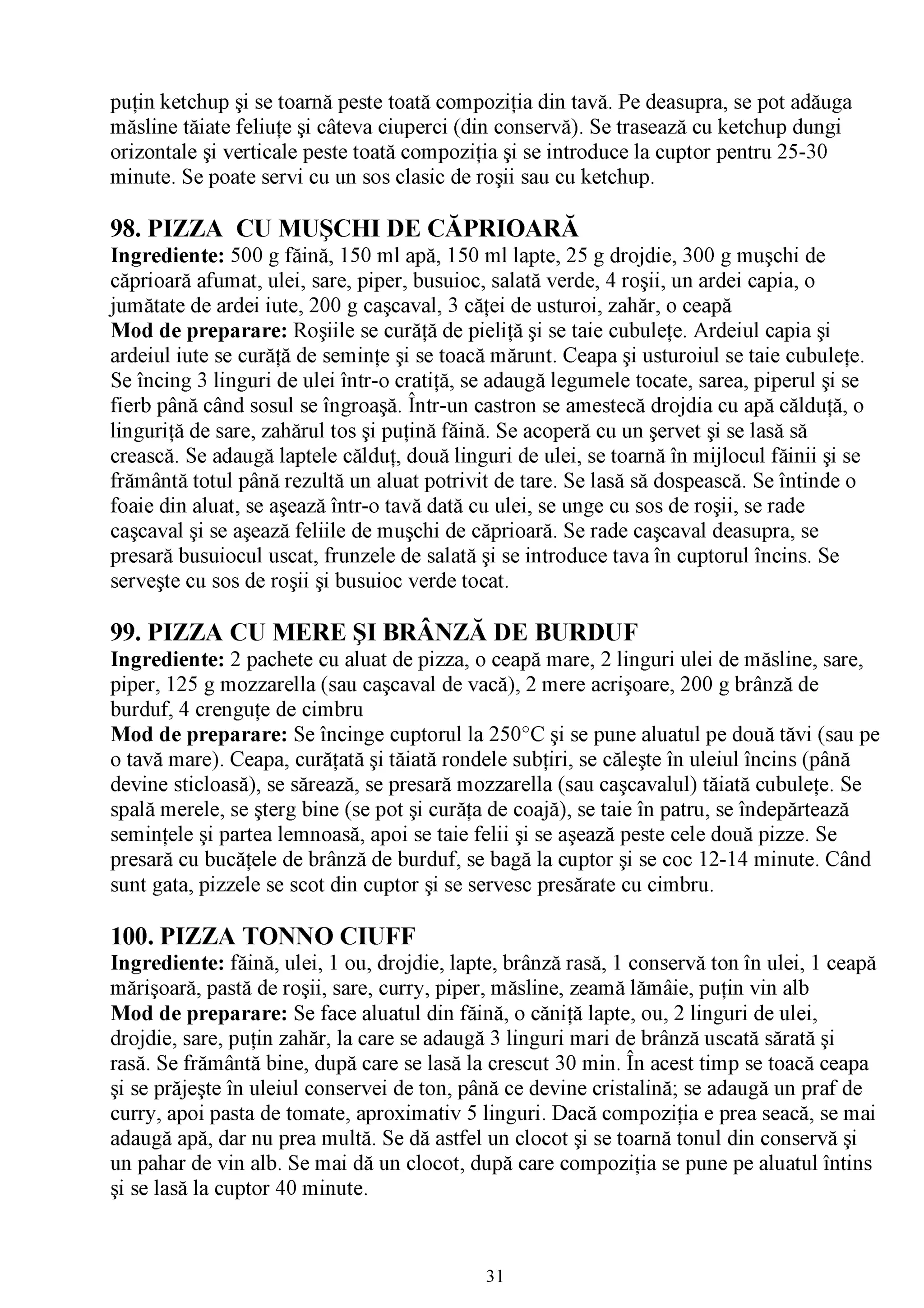 puţin ketchup şi se toarnă peste toată compoziţia din tavă. Pe deasupra, se pot adăuga
măsline tăiate feliuţe şi câteva ciuperci (din conservă). Se trasează cu ketchup dungi
orizontale şi verticale peste toată compoziţia şi se introduce la cuptor pentru 25-30
minute. Se poate servi cu un sos clasic de roşii sau cu ketchup.

98. PIZZA CU MUŞCHI DE CĂPRIOARĂ
Ingrediente: 500 g făină, 150 ml apă, 150 ml lapte, 25 g drojdie, 300 g muşchi de
căprioară afumat, ulei, sare, piper, busuioc, salată verde, 4 roşii, un ardei capia, o
jumătate de ardei iute, 200 g caşcaval, 3 căţei de usturoi, zahăr, o ceapă
Mod de preparare: Roşiile se curăţă de pieliţă şi se taie cubuleţe. Ardeiul capia şi
ardeiul iute se curăţă de seminţe şi se toacă mărunt. Ceapa şi usturoiul se taie cubuleţe.
 Se încing 3 linguri de ulei într-o cratiţă, se adaugă legumele tocate, sarea, piperul şi se
fierb până când sosul se îngroaşă. Într-un castron se amestecă drojdia cu apă călduţă, o
linguriţă de sare, zahărul tos şi puţină făină. Se acoperă cu un şervet şi se lasă să
crească. Se adaugă laptele călduţ, două linguri de ulei, se toarnă în mijlocul făinii şi se
frământă totul până rezultă un aluat potrivit de tare. Se lasă să dospească. Se întinde o
foaie din aluat, se aşează într-o tavă dată cu ulei, se unge cu sos de roşii, se rade
caşcaval şi se aşează feliile de muşchi de căprioară. Se rade caşcaval deasupra, se
presară busuiocul uscat, frunzele de salată şi se introduce tava în cuptorul încins. Se
serveşte cu sos de roşii şi busuioc verde tocat.

99. PIZZA CU MERE ŞI BRÂNZĂ DE BURDUF
Ingrediente: 2 pachete cu aluat de pizza, o ceapă mare, 2 linguri ulei de măsline, sare,
piper, 125 g mozzarella (sau caşcaval de vacă), 2 mere acrişoare, 200 g brânză de
burduf, 4 crenguţe de cimbru
Mod de preparare: Se încinge cuptorul la 250°C şi se pune aluatul pe două tăvi (sau pe
o tavă mare). Ceapa, curăţată şi tăiată rondele subţiri, se căleşte în uleiul încins (până
devine sticloasă), se sărează, se presară mozzarella (sau caşcavalul) tăiată cubuleţe. Se
spală merele, se şterg bine (se pot şi curăţa de coajă), se taie în patru, se îndepărtează
seminţele şi partea lemnoasă, apoi se taie felii şi se aşează peste cele două pizze. Se
presară cu bucăţele de brânză de burduf, se bagă la cuptor şi se coc 12-14 minute. Când
sunt gata, pizzele se scot din cuptor şi se servesc presărate cu cimbru.

100. PIZZA TONNO CIUFF
Ingrediente: făină, ulei, 1 ou, drojdie, lapte, brânză rasă, 1 conservă ton în ulei, 1 ceapă
mărişoară, pastă de roşii, sare, curry, piper, măsline, zeamă lămâie, puţin vin alb
Mod de preparare: Se face aluatul din făină, o căniţă lapte, ou, 2 linguri de ulei,
drojdie, sare, puţin zahăr, la care se adaugă 3 linguri mari de brânză uscată sărată şi
rasă. Se frământă bine, după care se lasă la crescut 30 min. În acest timp se toacă ceapa
şi se prăjeşte în uleiul conservei de ton, până ce devine cristalină; se adaugă un praf de
curry, apoi pasta de tomate, aproximativ 5 linguri. Dacă compoziţia e prea seacă, se mai
adaugă apă, dar nu prea multă. Se dă astfel un clocot şi se toarnă tonul din conservă şi
un pahar de vin alb. Se mai dă un clocot, după care compoziţia se pune pe aluatul întins
şi se lasă la cuptor 40 minute.



                                              31
 