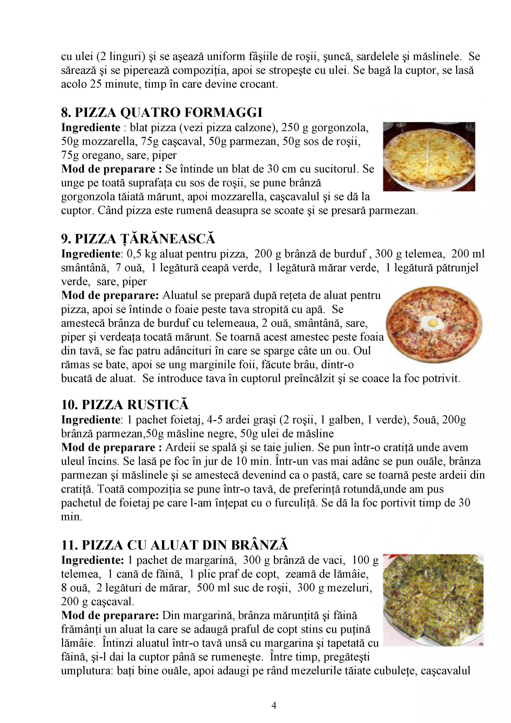 cu ulei (2 linguri) şi se aşează uniform fâşiile de roşii, şuncă, sardelele şi măslinele. Se
sărează şi se piperează compoziţia, apoi se stropeşte cu ulei. Se bagă la cuptor, se lasă
acolo 25 minute, timp în care devine crocant.

8. PIZZA QUATRO FORMAGGI
Ingrediente : blat pizza (vezi pizza calzone), 250 g gorgonzola,
50g mozzarella, 75g caşcaval, 50g parmezan, 50g sos de roşii,
75g oregano, sare, piper
Mod de preparare : Se întinde un blat de 30 cm cu sucitorul. Se
unge pe toată suprafaţa cu sos de roşii, se pune brânză
gorgonzola tăiată mărunt, apoi mozzarella, caşcavalul şi se dă la
cuptor. Când pizza este rumenă deasupra se scoate şi se presară parmezan.

9. PIZZA ŢĂRĂNEASCĂ
Ingrediente: 0,5 kg aluat pentru pizza, 200 g brânză de burduf , 300 g telemea, 200 ml
smântână, 7 ouă, 1 legătură ceapă verde, 1 legătură mărar verde, 1 legătură pătrunjel
verde, sare, piper
Mod de preparare: Aluatul se prepară după reţeta de aluat pentru
pizza, apoi se întinde o foaie peste tava stropită cu apă. Se
amestecă brânza de burduf cu telemeaua, 2 ouă, smântână, sare,
piper şi verdeaţa tocată mărunt. Se toarnă acest amestec peste fo aia'
din tavă, se fac patru adâncituri în care se sparge câte un ou. Oul
rămas se bate, apoi se ung marginile foii, făcute brâu, dintr-o
bucată de aluat. Se introduce tava în cuptorul preîncălzit şi se coace la foc potrivit.

10. PIZZA RUSTICĂ
Ingrediente: 1 pachet foietaj, 4-5 ardei graşi (2 roşii, 1 galben, 1 verde), 5ouă, 200g
brânză parmezan,50g măsline negre, 50g ulei de măsline
Mod de preparare : Ardeii se spală şi se taie julien. Se pun într-o cratiţă unde avem
uleul încins. Se lasă pe foc în jur de 10 min. Într-un vas mai adânc se pun ouăle, brânza
parmezan şi măslinele şi se amestecă devenind ca o pastă, care se toarnă peste ardeii din
cratiţă. Toată compoziţia se pune într-o tavă, de preferinţă rotundă,unde am pus
pachetul de foietaj pe care l-am înţepat cu o furculiţă. Se dă la foc portivit timp de 30
min.

11. PIZZA CU ALUAT DIN BRÂNZĂ
Ingrediente: 1 pachet de margarină, 300 g brânză de vaci, 100 g
telemea, 1 cană de făină, 1 plic praf de copt, zeamă de lămâie,
8 ouă, 2 legături de mărar, 500 ml suc de roşii, 300 g mezeluri,
200 g caşcaval.
Mod de preparare: Din margarină, brânza mărunţită şi făină
frămânţi un aluat la care se adaugă praful de copt stins cu puţină
lămâie. Întinzi aluatul într-o tavă unsă cu margarina şi tapetată cu
făină, şi-l dai la cuptor până se rumeneşte. Între timp, pregăteşti
umplutura: baţi bine ouăle, apoi adaugi pe rând mezelurile tăiate cubuleţe, caşcavalul


                                              4
 