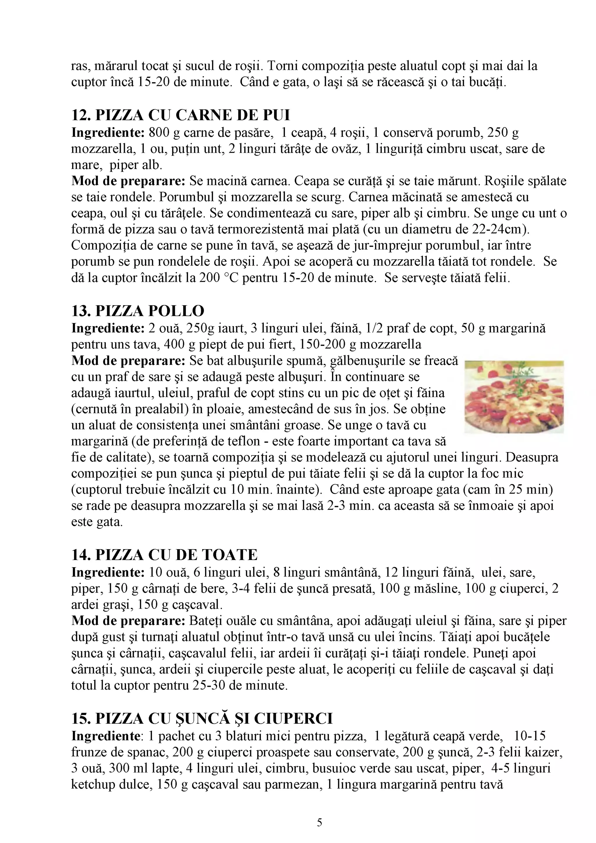 ras, mărarul tocat şi sucul de roşii. Torni compoziţia peste aluatul copt şi mai dai la
cuptor încă 15-20 de minute. Când e gata, o laşi să se răcească şi o tai bucăţi.

12. PIZZA CU CARNE DE PUI
Ingrediente: 800 g carne de pasăre, 1 ceapă, 4 roşii, 1 conservă porumb, 250 g
mozzarella, 1 ou, puţin unt, 2 linguri tărâţe de ovăz, 1 linguriţă cimbru uscat, sare de
mare, piper alb.
Mod de preparare: Se macină carnea. Ceapa se curăţă şi se taie mărunt. Roşiile spălate
se taie rondele. Porumbul şi mozzarella se scurg. Carnea măcinată se amestecă cu
ceapa, oul şi cu tărâţele. Se condimentează cu sare, piper alb şi cimbru. Se unge cu unt o
formă de pizza sau o tavă termorezistentă mai plată (cu un diametru de 22-24cm).
Compoziţia de carne se pune în tavă, se aşează de jur-împrejur porumbul, iar între
porumb se pun rondelele de roşii. Apoi se acoperă cu mozzarella tăiată tot rondele. Se
dă la cuptor încălzit la 200 °C pentru 15-20 de minute. Se serveşte tăiată felii.

13. PIZZA POLLO
Ingrediente: 2 ouă, 250g iaurt, 3 linguri ulei, făină, 1/2 praf de copt, 50 g margarină
pentru uns tava, 400 g piept de pui fiert, 150-200 g mozzarella
Mod de preparare: Se bat albuşurile spumă, gălbenuşurile se freacă
                                                  /V

cu un praf de sare şi se adaugă peste albuşuri. În continuare se
adaugă iaurtul, uleiul, praful de copt stins cu un pic de oţet şi făina
(cernută în prealabil) în ploaie, amestecând de sus în jos. Se obţine
un aluat de consistenţa unei smântâni groase. Se unge o tavă cu
margarină (de preferinţă de teflon - este foarte important ca tava să
fie de calitate), se toarnă compoziţia şi se modelează cu ajutorul unei linguri. Deasupra
compoziţiei se pun şunca şi pieptul de pui tăiate felii şi se dă la cuptor la foc mic
(cuptorul trebuie încălzit cu 10 min. înainte). Când este aproape gata (cam în 25 min)
se rade pe deasupra mozzarella şi se mai lasă 2-3 min. ca aceasta să se înmoaie şi apoi
este gata.

14. PIZZA CU DE TOATE
Ingrediente: 10 ouă, 6 linguri ulei, 8 linguri smântână, 12 linguri făină, ulei, sare,
piper, 150 g cârnaţi de bere, 3-4 felii de şuncă presată, 100 g măsline, 100 g ciuperci, 2
ardei graşi, 150 g caşcaval.
Mod de preparare: Bateţi ouăle cu smântâna, apoi adăugaţi uleiul şi făina, sare şi piper
după gust şi turnaţi aluatul obţinut într-o tavă unsă cu ulei încins. Tăiaţi apoi bucăţele
şunca şi cârnaţii, caşcavalul felii, iar ardeii îi curăţaţi şi-i tăiaţi rondele. Puneţi apoi
cârnaţii, şunca, ardeii şi ciupercile peste aluat, le acoperiţi cu feliile de caşcaval şi daţi
totul la cuptor pentru 25-30 de minute.

15. PIZZA CU ŞUNCĂ ŞI CIUPERCI
Ingrediente: 1 pachet cu 3 blaturi mici pentru pizza, 1 legătură ceapă verde, 10-15
frunze de spanac, 200 g ciuperci proaspete sau conservate, 200 g şuncă, 2-3 felii kaizer,
3 ouă, 300 ml lapte, 4 linguri ulei, cimbru, busuioc verde sau uscat, piper, 4-5 linguri
ketchup dulce, 150 g caşcaval sau parmezan, 1 lingura margarină pentru tavă

                                              5
 