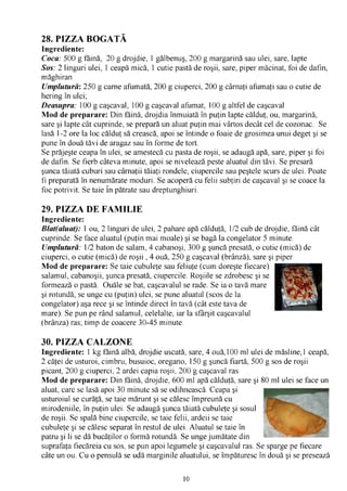 28. PIZZA BOGATĂ
Ingrediente:
Coca: 500 g făină, 20 g drojdie, 1 gălbenuş, 200 g margarină sau ulei, sare, lapte
Sos: 2 linguri ulei, 1 ceapă mică, 1 cutie pastă de roşii, sare, piper măcinat, foi de dafin,
măghiran
Umplutură: 250 g carne afumată, 200 g ciuperci, 200 g cârnaţi afumaţi sau o cutie de
hering în ulei;
Deasupra: 100 g caşcaval, 100 g caşcaval afumat, 100 g altfel de caşcaval
Mod de preparare: Din făină, drojdia înmuiată în puţin lapte călduţ, ou, margarină,
sare şi lapte cât cuprinde, se prepară un aluat puţin mai vârtos decât cel de cozonac. Se
lasă 1-2 ore la loc călduţ să crească, apoi se întinde o foaie de grosimea unui deget şi se
pune în două tăvi de aragaz sau în forme de tort.
Se prăjeşte ceapa în ulei, se amestecă cu pasta de roşii, se adaugă apă, sare, piper şi foi
de dafin. Se fierb câteva minute, apoi se nivelează peste aluatul din tăvi. Se presară
şunca tăiată cuburi sau cârnaţii tăiaţi rondele, ciupercile sau peştele scurs de ulei. Poate
fi preparată în nenumărate moduri. Se acoperă cu felii subţiri de caşcaval şi se coace la
foc potrivit. Se taie în pătrate sau dreptunghiuri.

29. PIZZA DE FAMILIE
Ingrediente:
Blat(aluat): 1 ou, 2 linguri de ulei, 2 pahare apă călduţă, 1/2 cub de drojdie, făină cât
cuprinde. Se face aluatul (puţin mai moale) şi se bagă la congelator 5 minute.
Umplutură: 1/2 baton de salam, 4 cabanoşi, 300 g şuncă presată, o cutie (mică) de
ciuperci, o cutie (mică) de roşii , 4 ouă, 250 g caşcaval (brânză), sare şi piper
Mod de preparare: Se taie cubuleţe sau feliuţe (cum doreşte fiecare)
salamul, cabanoşii, şunca presată, ciupercile. Roşiile se zdrobesc şi se
formează o pastă. Ouăle se bat, caşcavalul se rade. Se ia o tavă mare
şi rotundă, se unge cu (puţin) ulei, se pune aluatul (scos de la
congelator) aşa rece şi se întinde direct în tavă (cât este tava de
mare). Se pun pe rând salamul, celelalte, iar la sfârşit caşcavalul
(brânza) ras; timp de coacere 30-45 minute.

30. PIZZA CALZONE
Ingrediente: 1 kg făină albă, drojdie uscată, sare, 4 ouă,100 ml ulei de măsline,1 ceapă,
2 căţei de usturoi, cimbru, busuioc, oregano, 150 g şuncă fiartă, 500 g sos de roşii
picant, 200 g ciuperci, 2 ardei capia roşii, 200 g caşcaval ras
Mod de preparare: Din făină, drojdie, 600 ml apă călduţă, sare şi 80 ml ulei se face un
aluat, care se lasă apoi 30 minute să se odihnească. Ceapa şi
usturoiul se curăţă, se taie mărunt şi se călesc împreună cu
mirodeniile, în puţin ulei. Se adaugă şunca tăiată cubuleţe şi sosul
de roşii. Se spală bine ciupercile, se taie felii, ardeii se taie
cubuleţe şi se călesc separat în restul de ulei. Aluatul se taie în
patru şi li se dă bucăţilor o formă rotundă. Se unge jumătate din
suprafaţa fiecăreia cu sos, se pun apoi legumele şi caşcavalul ras. Se sparge pe fiecare
câte un ou. Cu o pensulă se udă marginile aluatului, se împăturesc în două şi se presează


                                              10
 