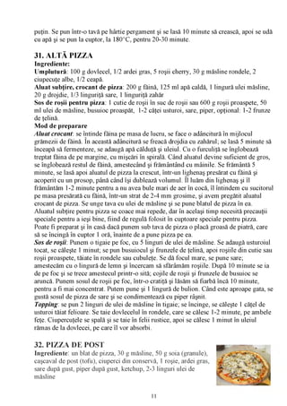 puţin. Se pun într-o tavă pe hârtie pergament şi se lasă 10 minute să crească, apoi se udă
cu apă şi se pun la cuptor, la 180°C, pentru 20-30 minute.

31. ALTĂ PIZZA
Ingrediente:
Umplutură: 100 g dovlecel, 1/2 ardei gras, 5 roşii cherry, 30 g măsline rondele, 2
ciupecuţe albe, 1/2 ceapă.
Aluat subţire, crocant de pizza: 200 g făină, 125 ml apă caldă, 1 lingură ulei măsline,
20 g drojdie, 1/3 linguriţă sare, 1 linguriţă zahăr
Sos de roşii pentru pizza: 1 cutie de roşii în suc de roşii sau 600 g roşii proaspete, 50
ml ulei de măsline, busuioc proaspăt, 1-2 căţei usturoi, sare, piper, opţional: 1-2 frunze
de ţelină.
Mod de preparare
A luat crocant: se întinde făina pe masa de lucru, se face o adâncitură în mijlocul
grămezii de făină. În această adâncitură se freacă drojdia cu zahărul; se lasă 5 minute să
înceapă să fermenteze, se adaugă apă călduţă şi uleiul. Cu o furculiţă se înglobează
treptat făina de pe margine, cu mişcări în spirală. Când aluatul devine suficient de gros,
se înglobează restul de făină, amestecând şi frământând cu mâinile. Se frământă 5
minute, se lasă apoi aluatul de pizza la crescut, într-un lighenaş presărat cu făină şi
acoperit cu un prosop, până când îşi dublează volumul. Îl luăm din lighenaş şi îl
frământăm 1-2 minute pentru a nu avea bule mari de aer în cocă, îl întindem cu sucitorul
pe masa presărată cu făină, într-un strat de 2-4 mm grosime, şi avem pregătit aluatul
crocant de pizza. Se unge tava cu ulei de măsline şi se pune blatul de pizza în ea.
Aluatul subţire pentru pizza se coace mai repede, dar în acelaşi timp necesită precauţii
speciale pentru a ieşi bine, fiind de regulă folosit în cuptoare speciale pentru pizza.
Poate fi preparat şi în casă dacă punem sub tava de pizza o placă groasă de piatră, care
să se încingă în cuptor 1 oră, înainte de a pune pizza pe ea.
Sos de roşii: Punem o tigaie pe foc, cu 5 linguri de ulei de măsline. Se adaugă usturoiul
tocat, se căleşte 1 minut; se pun busuiocul şi frunzele de ţelină, apoi roşiile din cutie sau
roşii proaspete, tăiate în rondele sau cubuleţe. Se dă focul mare, se pune sare;
amestecăm cu o lingură de lemn şi încercam să sfărâmăm roşiile. După 10 minute se ia
de pe foc şi se trece amestecul printr-o sită; cojile de roşii şi frunzele de busuioc se
aruncă. Punem sosul de roşii pe foc, într-o cratiţă şi lăsăm să fiarbă încă 10 minute,
pentru a fi mai concentrat. Putem pune şi 1 lingură de bulion. Când este aproape gata, se
gustă sosul de pizza de sare şi se condimentează cu piper râşnit.
Topping: se pun 2 linguri de ulei de măsline în tigaie; se încinge, se căleşte 1 căţel de
usturoi tăiat felioare. Se taie dovlecelul în rondele, care se călesc 1-2 minute, pe ambele
feţe. Ciupercuţele se spală şi se taie în felii rustice, apoi se călesc 1 minut în uleiul
rămas de la dovlecei, pe care îl vor absorbi.

32. PIZZA DE POST
Ingrediente: un blat de pizza, 30 g măsline, 50 g soia (granule),
caşcaval de post (tofu), ciuperci din conservă, 1 roşie, ardei gras,
sare după gust, piper după gust, ketchup, 2-3 linguri ulei de
măsline


                                             11
 