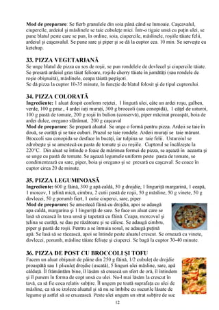 Mod de preparare: Se fierb granulele din soia până când se înmoaie. Caşcavalul,
ciupercile, ardeiul şi măslinele se taie cubuleţe mici. Într-o tigaie unsă cu puţin ulei, se
pune blatul peste care se pun, în ordine, soia, ciupercile, măslinele, roşiile tăiate felii,
ardeiul şi caşcavalul. Se pune sare şi piper şi se dă la cuptor cca. 10 min. Se serveşte cu
ketchup.

33. PIZZA VEGETARIANĂ
Se unge blatul de pizza cu sos de roşii, se pun rondelele de dovlecel şi ciupercile tăiate.
Se presară ardeiul gras tăiat felioare, roşiile cherry tăiate în jumătăţi (sau rondele de
roşie obişnuită), măslinele, ceapa tăiată peştişori.
Se dă pizza la cuptor 10-35 minute, în funcţie de blatul folosit şi de tipul cuptorului.

34. PIZZA COLORATĂ
Ingrediente: 1 aluat dospit conform reţetei, 1 lingură ulei, câte un ardei roşu, galben,
verde, 100 g praz , 4 ardei iuţi muraţi, 300 g broccoli (sau conopidă), 1 căţel de usturoi,
100 g pastă de tomate, 200 g roşii în bulion (conservă), piper măcinat proaspăt, boia de
ardei dulce, oregano sfărâmat, 200 g caşcaval
Mod de preparare: Se prepară aluatul. Se unge o formă pentru pizza. Ardeii se taie în
două, se curăţă şi se taie cuburi. Prazul se taie rondele. Ardeii muraţi se taie mărunt.
Broccoli sau conopida se desface în bucăţi, iar tulpina se taie felii. Usturoiul se
zdrobeşte şi se amestecă cu pasta de tomate şi cu roşiile. Cuptorul se încălzeşte la
220°C. Din aluat se întinde o foaie de mărimea formei de pizza, se aşează în aceasta şi
se unge cu pastă de tomate. Se aşează legumele uniform peste pasta de tomate, se
condimentează cu sare, piper, boia şi oregano şi se presară cu caşcaval. Se coace în
cuptor circa 20 de minute.

35. PIZZA LEGUMINOASĂ
Ingrediente: 600 g făină, 300 g apă caldă, 50 g drojdie, 1 linguriţă margarină, 1 ceapă,
1 morcov, 1 ţelină mică, cimbru, 2 cutii pastă de roşii, 50 g măsline, 50 g vinete, 50 g
dovlecei, 50 g porumb fiert, 1 cutie ciuperci, sare, piper
Mod de preparare: Se amestecă făină cu drojdia, apoi se adaugă
apa caldă, margarina şi 1 linguriţă de sare. Se face un aluat care se
lasă să crească în tava unsă şi tapetată cu făină. Ceapa, morcovul şi
ţelina se curăţă, se dau pe răzătoare şi se călesc. Se adaugă cimbru,
piper şi pastă de roşii. Pentru a se înmuia sosul, se adaugă puţină
apă. Se lasă să se răcească, apoi se întinde peste aluatul crescut. Se ornează cu vinete,
dovlecei, porumb, măsline tăiate feliuţe şi ciuperci. Se bagă la cuptor 30-40 minute.

36. PIZZA DE POST CU BROCCOLI ŞI TOFU
Facem un aluat obişnuit de pâine din 250 g făină, 1/2 cubuleţ de drojdie
proaspătă sau 1 pliculeţ drojdie (uscată), 5 linguri ulei măsline, sare, apă
călduţă. Îl frământăm bine, îl lăsăm să crească un sfert de oră, îl întindem
şi îl punem în forma de copt unsă cu ulei. Nu-l mai lăsăm la crescut în
                                    /V

tavă, ca să fie coca relativ subţire. Îl ungem pe toată suprafaţa cu ulei de
măsline, ca să se izoleze aluatul şi să nu se îmbibe cu sucurile lăsate de
legume şi astfel să se cruzească. Peste ulei ungem un strat subţire de suc
                                             12
 