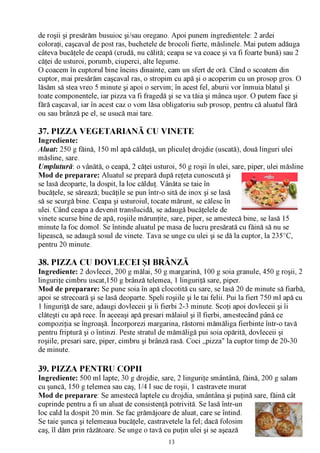 de roşii şi presărăm busuioc şi/sau oregano. Apoi punem ingredientele: 2 ardei
coloraţi, caşcaval de post ras, buchetele de brocoli fierte, măslinele. Mai putem adăuga
câteva bucăţele de ceapă (crudă, nu călită; ceapa se va coace şi va fi foarte bună) sau 2
căţei de usturoi, porumb, ciuperci, alte legume.
0 coacem în cuptorul bine încins dinainte, cam un sfert de oră. Când o scoatem din
cuptor, mai presărăm caşcaval ras, o stropim cu apă şi o acoperim cu un prosop gros. O
lăsăm să stea vreo 5 minute şi apoi o servim; în acest fel, aburii vor înmuia blatul şi
toate componentele, iar pizza va fi fragedă şi se va tăia şi mânca uşor. O putem face şi
fără caşcaval, iar în acest caz o vom lăsa obligatoriu sub prosop, pentru că aluatul fără
ou sau brânză pe el, se usucă mai tare.

37. PIZZA VEGETARIANĂ CU VINETE
Ingrediente:
Aluat: 250 g făină, 150 ml apă călduţă, un pliculeţ drojdie (uscată), două linguri ulei
măsline, sare.
Umplutură: o vânătă, o ceapă, 2 căţei usturoi, 50 g roşii în ulei, sare, piper, ulei măsline
Mod de preparare: Aluatul se prepară după reţeta cunoscută şi
se lasă deoparte, la dospit, la loc călduţ. Vânăta se taie în
bucăţele, se sărează; bucăţile se pun într-o sită de inox şi se lasă
să se scurgă bine. Ceapa şi usturoiul, tocate mărunt, se călesc în
ulei. Când ceapa a devenit translucidă, se adaugă bucăţelele de
vinete scurse bine de apă, roşiile mărunţite, sare, piper, se amestecă bine, se lasă 15
minute la foc domol. Se întinde aluatul pe masa de lucru presărată cu făină să nu se
lipească, se adaugă sosul de vinete. Tava se unge cu ulei şi se dă la cuptor, la 235°C,
pentru 20 minute.

38. PIZZA CU DOVLECEI ŞI BRÂNZĂ
Ingrediente: 2 dovlecei, 200 g mălai, 50 g margarină, 100 g soia granule, 450 g roşii, 2
linguriţe cimbru uscat,150 g brânză telemea, 1 linguriţă sare, piper.
Mod de preparare: Se pune soia în apă clocotită cu sare, se lasă 20 de minute să fiarbă,
apoi se strecoară şi se lasă deoparte. Speli roşiile şi le tai felii. Pui la fiert 750 ml apă cu
1 linguriţă de sare, adaugi dovleceii şi îi fierbi 2-3 minute. Scoţi apoi dovleceii şi îi
clăteşti cu apă rece. În aceeaşi apă presari mălaiul şi îl fierbi, amestecând până ce
compoziţia se îngroaşă. Încorporezi margarina, răstorni mămăliga fierbinte într-o tavă
pentru friptură şi o întinzi. Peste stratul de mămăligă pui soia opărită, dovleceii şi
roşiile, presari sare, piper, cimbru şi brânză rasă. Coci „pizza" la cuptor timp de 20-30
de minute.

39. PIZZA PENTRU COPII
Ingrediente: 500 ml lapte, 30 g drojdie, sare, 2 linguriţe smântână, făină, 200 g salam
cu şuncă, 150 g telemea sau caş, 1/4 l suc de roşii, 1 castravete murat
Mod de preparare: Se amestecă laptele cu drojdia, smântâna şi puţină sare, făină cât
cuprinde pentru a fi un aluat de consistenţă potrivită. Se lasă într-un
loc cald la dospit 20 min. Se fac grămăjoare de aluat, care se întind.
Se taie şunca şi telemeaua bucăţele, castravetele la fel; dacă folosim
caş, îl dăm prin răzătoare. Se unge o tavă cu puţin ulei şi se aşează
                                               13
 