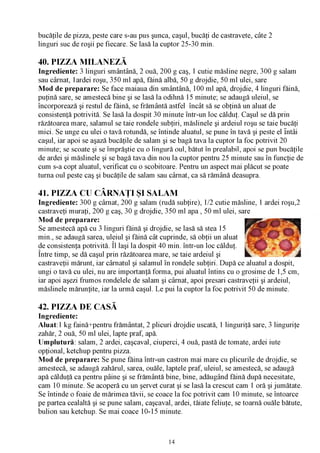 bucăţile de pizza, peste care s-au pus şunca, caşul, bucăţi de castravete, câte 2
linguri suc de roşii pe fiecare. Se lasă la cuptor 25-30 min.

40. PIZZA MILANEZĂ
Ingrediente: 3 linguri smântână, 2 ouă, 200 g caş, 1 cutie măsline negre, 300 g salam
sau cârnat, 1ardei roşu, 350 ml apă, făină albă, 50 g drojdie, 50 ml ulei, sare
Mod de preparare: Se face maiaua din smântână, 100 ml apă, drojdie, 4 linguri făină,
puţină sare, se amestecă bine şi se lasă la odihnă 15 minute; se adaugă uleiul, se
încorporează şi restul de făină, se frământă astfel încât să se obţină un aluat de
consistenţă potrivită. Se lasă la dospit 30 minute într-un loc călduţ. Caşul se dă prin
răzătoarea mare, salamul se taie rondele subţiri, măslinele şi ardeiul roşu se taie bucăţi
mici. Se unge cu ulei o tavă rotundă, se întinde aluatul, se pune în tavă şi peste el întâi
caşul, iar apoi se aşază bucăţile de salam şi se bagă tava la cuptor la foc potrivit 20
minute; se scoate şi se împrăştie cu o lingură oul, bătut în prealabil, apoi se pun bucăţile
de ardei şi măslinele şi se bagă tava din nou la cuptor pentru 25 minute sau în funcţie de
cum s-a copt aluatul, verificat cu o scobitoare. Pentru un aspect mai plăcut se poate
turna oul peste caş şi bucăţile de salam sau cârnat, ca să rămână deasupra.

41. PIZZA CU CÂRNAŢI ŞI SALAM
Ingrediente: 300 g cârnat, 200 g salam (rudă subţire), 1/2 cutie măsline, 1 ardei roşu,2
castraveţi muraţi, 200 g caş, 30 g drojdie, 350 ml apa , 50 ml ulei, sare
Mod de preparare:
Se amestecă apă cu 3 linguri făină şi drojdie, se lasă să stea 15
min., se adaugă sarea, uleiul şi făină cât cuprinde, să obţii un aluat
de consistenţa potrivită. Îl laşi la dospit 40 min. într-un loc călduţ.
Între timp, se dă caşul prin răzătoarea mare, se taie ardeiul şi                          .m
castraveţii mărunt, iar cârnatul şi salamul în rondele subţiri. După ce aluatul a dospit,
ungi o tavă cu ulei, nu are importanţă forma, pui aluatul întins cu o grosime de 1,5 cm,
iar apoi aşezi frumos rondelele de salam şi cârnat, apoi presari castraveţii şi ardeiul,
măslinele mărunţite, iar la urmă caşul. Le pui la cuptor la foc potrivit 50 de minute.

42. PIZZA DE CASĂ
Ingrediente:
Aluat:1 kg faină+pentru frământat, 2 plicuri drojdie uscată, 1 linguriţă sare, 3 linguriţe
zahăr, 2 ouă, 50 ml ulei, lapte praf, apă.
Umplutură: salam, 2 ardei, caşcaval, ciuperci, 4 ouă, pastă de tomate, ardei iute
opţional, ketchup pentru pizza.
Mod de preparare: Se pune făina într-un castron mai mare cu plicurile de drojdie, se
amestecă, se adaugă zahărul, sarea, ouăle, laptele praf, uleiul, se amestecă, se adaugă
apă călduţă ca pentru pâine şi se frământă bine, bine, adăugând făină după necesitate,
cam 10 minute. Se acoperă cu un şervet curat şi se lasă la crescut cam 1 oră şi jumătate.
Se întinde o foaie de mărimea tăvii, se coace la foc potrivit cam 10 minute, se întoarce
pe partea cealaltă şi se pune salam, caşcaval, ardei, tăiate feliuţe, se toarnă ouăle bătute,
bulion sau ketchup. Se mai coace 10-15 minute.



                                              14
 